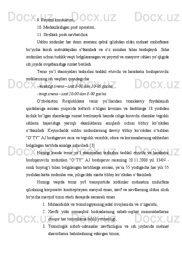 9. Poyezd konduktori; 
10. Markazlashg an  post operatori; 
11. Strelka li  posti navbatchisi. 
Ushbu   xodimlar   har   doim   smenani   qabul   qilishdan   oldin   mehnat   muhofazasi
bo‘yicha   kirish   instruktajidan   o‘tkaziladi   va   o‘z   imzolari   bilan   tasdiqlaydi.   Soha
xodimlari uchun tushlik vaqti belgilanmagan va poyezd va manyovr ishlari yo‘qligida
ish joyida ovqatlanishga ruxsat beriladi. 
Temir   yo’l   stansiyalari   tashishni   tashkil   etuvchi   va   harakatni   boshqaruvchi
xodilarining ish vaqtlari quyidagicha: 
kunduzgi smena – soat  8-00  dan  20-00  gacha;

tungi smena – soat 20 -00  dan 8 -00  gacha.
O‘zbekiston   Respublikasi   temir   yo’llaridan   texnikaviy   foydalanish
qoidalariga   asosan   yuq orida   keltirib   o‘tilgan   lavozim   va   kasblarga   18   yoshdan
kichik bo‘lgan shaxslarga ruxsat berilmaydi hamda ishga kiruvchi shaxslar tegishli
ishlarni   bajarishga   yaroqli   ekanliklarini   aniqlash   uchun   tibbiy   ko‘rikdan
o‘tkaziladi.   Keyinchalik   ushbu   xodimlarning   davriy   tibbiy   ko‘rikdan   o‘tishlari
“O‘TY” AJ boshgaruvi raisi va tegishli vazirlik, idora va korxonalarning rahbarlari
belgilagan tartibda amalga oshiriladi.[3]
Hozirgi   kunda   temir   yo’l   stansiyalari   tashishni   tashkil   etuvchi   va   harakatni
boshqaruvchi   xodimlari   “O‘TY”   AJ   boshqaruv   raisining   20.11.2006   yil   334N   -
sonli buyrug‘i bilan belgilangan tartiblarga asosan, ya’ni 55 yoshgacha har yili 55
yoshdan katta xodimlar esa, yiliga ikki marta tibbiy ko‘rikdan o‘tkaziladi. 
Hozirgi   vaqtda   temir   yo'l   transportida   xodimlar   mehnatini   muhofaza
qilishning korporativ kontseptsiyasi mavjud emas, xavf va xavflarning oldini olish
bo'yicha mavjud tizim etarli darajada samarali emas.
1. M uhandislik va texnologiyaning jadal rivojlanishi va o ‘ zgarishi;
2. X avfli   yoki   nomaqbul   hodisalarning   sabab-oqibat   munosabatlarini
chuqur har tomonlama tahlil  yet masli gi ;
3. T exnologik   asbob-uskunalar   xavfsizligini   va   ish   joylarida   mehnat
sharoitlarini baholashning eskirgan tizimi; 