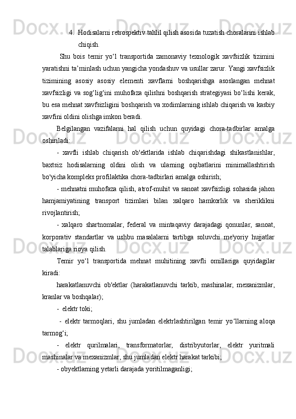 4. H odisalarni retrospektiv tahlil qilish asosida tuzatish choralarini ishlab
chiqish.
  Shu   bois   temir   yo‘l   transportida   zamonaviy   texnologik   xavfsizlik   tizimini
yaratishni ta’minlash uchun yangicha yondashuv va usullar zarur. Yangi xavfsizlik
tizimining   asosiy   asosiy   elementi   xavflarni   boshqarishga   asoslangan   mehnat
xavfsizligi va sog‘lig‘ini muhofaza qilishni  boshqarish strategiyasi  bo‘lishi kerak,
bu esa mehnat xavfsizligini boshqarish va xodimlarning ishlab chiqarish va kasbiy
xavfini oldini olishga imkon beradi.
Belgilangan   vazifalarni   hal   qilish   uchun   quyidagi   chora-tadbirlar   amalga
oshiriladi:
-   xavfli   ishlab   chiqarish   ob'ektlarida   ishlab   chiqarishdagi   shikastlanishlar,
baxtsiz   hodisalarning   oldini   olish   va   ularning   oqibatlarini   minimallashtirish
bo'yicha kompleks profilaktika chora-tadbirlari amalga oshirish;
-   mehnatni muhofaza qilish, atrof-muhit va sanoat xavfsizligi sohasida jahon
hamjamiyatining   transport   tizimlari   bilan   xalqaro   hamkorlik   va   sheriklikni
rivojlantirish;
-   xalqaro   shartnomalar,   federal   va   mintaqaviy   darajadagi   qonunlar,   sanoat,
korporativ   standartlar   va   ushbu   masalalarni   tartibga   soluvchi   me'yoriy   hujjatlar
talablariga rioya qilish.
Temir   yo ‘ l   transportida   mehnat   muhitining   xavfli   omillariga   quyidagilar
kiradi:
harakatlanuvchi   ob'ektlar   (harakatlanuvchi   tarkib,   mashinalar,   mexanizmlar,
kranlar va boshqalar);
-  elektr toki;
  -   elektr   tarmoqlari,   shu   jumladan   elektrlashtirilgan   temir   yo ‘ llarning   aloqa
tarmog ‘ i;
-   elektr   qurilmalari,   transformatorlar,   distribyutorlar,   elektr   yuritmali
mashinalar va mexanizmlar, shu jumladan elektr harakat tarkibi;
- obyektlarning yetarli darajada yoritilmaganligi; 