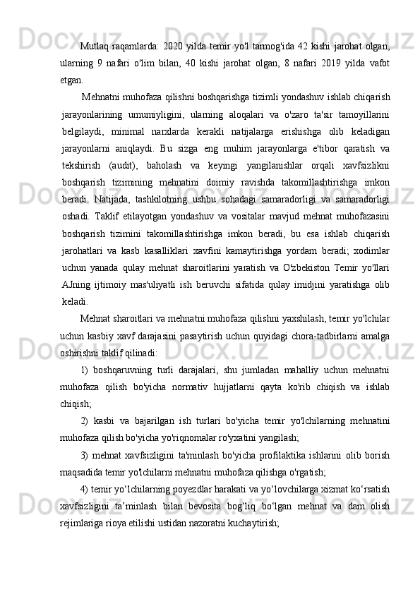 Mutlaq   raqamlarda:   2020   yilda   temir   yo'l   tarmog'ida   42   kishi   jarohat   olgan,
ularning   9   nafari   o'lim   bilan,   40   kishi   jarohat   olgan,   8   nafari   2019   yilda   vafot
etgan. 
Mehnatni muhofaza qilishni boshqarishga tizimli yondashuv ishlab chiqarish
jarayonlarining   umumiyligini,   ularning   aloqalari   va   o'zaro   ta'sir   tamoyillarini
belgilaydi,   minimal   narxlarda   kerakli   natijalarga   erishishga   olib   keladigan
jarayonlarni   aniqlaydi.   Bu   sizga   eng   muhim   jarayonlarga   e'tibor   qaratish   va
tekshirish   (audit),   baholash   va   keyingi   yangilanishlar   orqali   xavfsizlikni
boshqarish   tizimining   mehnatini   doimiy   ravishda   takomillashtirishga   imkon
beradi.   Natijada,   tashkilotning   ushbu   sohadagi   samaradorligi   va   samaradorligi
oshadi.   Taklif   etilayotgan   yondashuv   va   vositalar   mavjud   mehnat   muhofazasini
boshqarish   tizimini   takomillashtirishga   imkon   beradi,   bu   esa   ishlab   chiqarish
jarohatlari   va   kasb   kasalliklari   xavfini   kamaytirishga   yordam   beradi;   xodimlar
uchun   yanada   qulay   mehnat   sharoitlarini   yaratish   va   O'zbekiston   Temir   yo'llari
AJning   ijtimoiy   mas'uliyatli   ish   beruvchi   sifatida   qulay   imidjini   yaratishga   olib
keladi.
Mehnat sharoitlari va mehnatni muhofaza qilishni yaxshilash, temir yo'lchilar
uchun kasbiy  xavf  darajasini  pasaytirish uchun quyidagi  chora-tadbirlarni  amalga
oshirishni taklif qilinadi:
1)   boshqaruvning   turli   darajalari,   shu   jumladan   mahalliy   uchun   mehnatni
muhofaza   qilish   bo'yicha   normativ   hujjatlarni   qayta   ko'rib   chiqish   va   ishlab
chiqish;
2)   kasbi   va   bajarilgan   ish   turlari   bo'yicha   temir   yo'lchilarning   mehnatini
muhofaza qilish bo'yicha yo'riqnomalar ro'yxatini yangilash;
3)   mehnat   xavfsizligini   ta'minlash   bo'yicha   profilaktika   ishlarini   olib   borish
maqsadida temir yo'lchilarni mehnatni muhofaza qilishga o'rgatish;
4) temir yo‘lchilarning poyezdlar harakati va yo‘lovchilarga xizmat ko‘rsatish
xavfsizligini   ta’minlash   bilan   bevosita   bog‘liq   bo‘lgan   mehnat   va   dam   olish
rejimlariga rioya etilishi ustidan nazoratni kuchaytirish; 