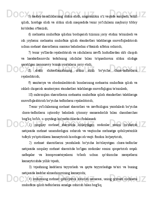 5) kasbiy kasalliklarning oldini olish, nogironlikni o'z vaqtida aniqlash, tahlil
qilish,   hisobga   olish   va   oldini   olish   maqsadida   temir   yo'lchilarni   majburiy   tibbiy
ko'rikdan o'tkazish;
6) mehnatni muhofaza qilishni boshqarish tizimini joriy etishni ta'minlash va
ish   joylarini   mehnatni   muhofaza   qilish   standartlari   talablariga   muvofiqlashtirish
uchun mehnat sharoitlarini maxsus baholashni o'tkazish sifatini oshirish;
7) temir yo'llarda rejalashtirish va ishchilarni xavfli hududlardan olib chiqish
va   harakatlanuvchi   tarkibning   ishchilar   bilan   to'qnashuvini   oldini   olishga
qaratilgan zamonaviy texnik vositalarni joriy etish;
8)   elektr   shikastlanishining   oldini   olish   bo'yicha   chora-tadbirlarni
rejalashtirish;
9)   sanitariya   va   obodonlashtirish   binolarining   mehnatni   muhofaza   qilish   va
ishlab chiqarish sanitariyasi standartlari talablariga muvofiqligini ta'minlash;
10) mikroiqlim sharoitlarini mehnatni muhofaza qilish standartlari talablariga
muvofiqlashtirish bo'yicha tadbirlarni rejalashtirish;
Temir   yo'lchilarning   mehnat   sharoitlari   va   xavfsizligini   yaxshilash   bo'yicha
chora-tadbirlarni   iqtisodiy   baholash   ijtimoiy   samaradorlik   bilan   chambarchas
bog'liq bo'lib, u quyidagi ko'rsatkichlarda ifodalanadi:
1)   noqulay   mehnat   sharoitida   ishlaydigan   xodimlar   sonini   bo'shatish
natijasida   mehnat   unumdorligini   oshirish   va   vaqtincha   mehnatga   qobiliyatsizlik
tufayli yo'qotishlarni kamaytirish hisobiga ish vaqti fondini ko'paytirish;
2)   mehnat   sharoitlarini   yaxshilash   bo'yicha   ko'rilayotgan   chora-tadbirlar
natijasida   noqulay   mehnat   sharoitida   bo'lgan   xodimlar   sonini   qisqartirish   orqali
nafaqalar   va   kompensatsiyalarni   to'lash   uchun   qo'shimcha   xarajatlarni
kamaytirishda yillik tejash;
3)   tejashning   kadrlarni   tayyorlash   va   qayta   tayyorlashga   ta'siri   va   buning
natijasida kadrlar almashinuvining kamayishi;
4) xodimning mehnat qobiliyatini oshirish samarasi, uning qiymati mehnatni
muhofaza qilish tadbirlarini amalga oshirish bilan bog'liq. 