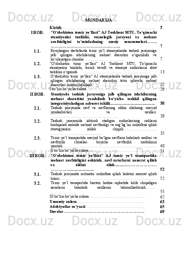 MUNDARIJA
Kirish  . …... .............................................................................. 3
I   BOB . “О‘zbekiston temir yо‘llari” AJ Toshkent MTU, Tо‘qimachi
stansiyasini   tuzilishi,   texnologik   jarayoni   va   mehnat
xavfsizligini   ta’minlashning   asosiy   muammolar i ……..
……………………………………..……... 7
1. 1. Rivojlаngаn   dаvlаtlаrdа   temir   yо‘l   stаnsiyalаridа   tаshish   jаrаyonigа
jаlb   qilingаn   ishchilаrning   mehnаt   shаroitini   о‘rgаnilishi   vа
kо‘rilаyotgаn chorаlаr…………...… .…………… 7
1. 2. “О‘ zbekiston   temir   y о‘ ll а ri ”   А J   Toshkent   MTU ,   T о‘ qim а chi
st а nsiyasini   tuzilishi ,   texnik   t а vsifi   v а   st а nsiya   xodiml а rini   sht а t
t а rkibini  о‘ rg а nish       …… ……………………………………….. 13
1. 3. О‘zbekiston   temir   yo‘llari”   AJ   stansiyalarida   tashish   jarayoniga   jalb
qilingan   ishchilarning   mehnat   sharoitini   ta'sir   qiluvchi   mehnat
sharoitlari holatini baholash…………………………. … 22
I bo‘lim bo‘yicha xulosa ...…………………..……………… .....
29
II   BOB . Stansiyada   tashish   jarayoniga   jalb   qilingan   ishchilarning
mehnat   sharoitini   yaxshilash   bo‘yicha   tashkil   qilingan
integratsiyalashgan axborot-tahlili. ............................................ 30
2. 1. Tashish   jarayonida   xavf   va   xavflarning   oldini   olishning   mavjud
yondashuvlari   va   usullari.
…………………………………………….... 30
2. 2. Tashish   jarayonida   ishtirok   etadigan   xodimlarining   risklarni
boshqarish   asosida   mehnat   xavfsizligi   va   sog ’ lig ’ ini   muhofaza   qilish
strategiyasini   ishlab   chiqish .……………………...
……………………....................... 35
2. 3. Temir   yo ‘ l   transportida   mavjud   bo ‘ lgan   xavflarni   baholash   usullari   va
xavfsizlik   choralari   boyicha   xavfsizlik   modulinini
yaratish …………………………………………………………………. 40
 II bo‘lim bo‘yicha xulosa ...…………………..…………… .......
51
III   BOB . “О‘zbekiston   temir   yо‘llаri”   АJ   temir   yo‘l   transportida
mehnat   xavfsizligini   oshirish,   xavf-xatarlarni   nazorat   qilish
va   oldini   olish.............………………….
…………........................... 5 2
3. 1. Tashish   jaroyinida   mehnatni   muhofaza   qilish   holatini   nazorat   qilish
tizimi……………………………………………………………………. 5 2
3. 2. Temir   yo‘l   transportida   baxtsiz   hodisa   oqibatida   kelib   chiqadigan
zararlarni   baholash   usullarini   takomillashtirish………
………………. 55
III bo‘lim bo‘yicha xulosa ...………...…………………… .........
6 2
Umumiy  x ulosa  .... ……………………………………… ..
6 3
Adabiyotlar ro‘yxati   …………………………………… ..
65
Ilovalar ……………………………………………………
69 