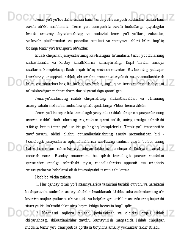 Temir yo'l yo'lovchilar uchun ham, temir yo'l transporti xodimlari uchun ham
xavfli   ob'ekt   hisoblanadi.   Temir   yo'l   transportida   xavfli   hududlarga   quyidagilar
kiradi:   umumiy   foydalanishdagi   va   nodavlat   temir   yo'l   yo'llari,   vokzallar,
yo'lovchi   platformalari   va   poezdlar   harakati   va   manyovr   ishlari   bilan   bog'liq
boshqa temir yo'l transporti ob'ektlari.
Ishlab chiqarish jarayonlarining xavfsizligini  ta'minlash, temir yo'lchilarning
shikastlanishi   va   kasbiy   kasalliklarini   kamaytirishga   faqat   barcha   himoya
usullarini   kompleks   qo'llash   orqali   to'liq   erishish   mumkin.   Bu   boradagi   yutuqlar
texnikaviy   taraqqiyot,   ishlab   chiqarishni   mexanizatsiyalash   va   avtomatlashtirish
bilan   chambarchas   bog‘liq   bo‘lib,   xavfsizlik,   sog‘liq   va   inson   mehnat   faoliyatini
ta’minlaydigan mehnat sharoitlarini yaratishga qaratilgan.
Temiryo'lchilarning   ishlab   chiqarishdagi   shikastlanishlari   va   o'limining
asosiy sababi mehnatni muhofaza qilish qoidalariga e'tibor bermaslikdir.
Temir yo'l transportida texnologik jarayonlar ishlab chiqarish jarayonlarining
asosini   tashkil   etadi,   ularning   eng   muhim   qismi   bo'lib,   uning   amalga   oshirilishi
sifatiga   butun   temir   yo'l   uzilishiga   bog'liq   kompleksdir.   Temir   yo’l   transportida
xavf   xatarni   oldini   olishni   optimallashtirishning   asosiy   mezonlaridan   biri   -
texnologik   jarayonlarni   optimallashtirish   xavfsizligi-muhim   vazifa   bo'lib,   uning
hal etilishi inson   rolini kamaytiradigan faktor ishlab chiqarish faoliyatini amalga
oshirish   zarur.   Bunday   muammoni   hal   qilish   texnologik   jarayon   modelini
qurmasdan   amalga   oshirilishi   qiyin,   modellashtirish   apparati   esa   miqdoriy
xususiyatlar va baholarni olish imkoniyatini ta'minlashi kerak.
I bob bo‘yicha xulosa
1 . Har qanday temir yo’l stansiyalarida tashishni tashkil etuvchi va harakatni
boshqaruvchi xodimlar asosiy ishchilar hisoblanadi. Ushbu soha xodimlarining o‘z
lavozim majburiyatlarini o‘z vaqtida va belgilangan tartiblar asosida aniq bajarishi
stansiya ish ko‘rsatkichlarining bajarilishiga bevosita bog‘liqdir.
2.   Kadrlarni   oqilona   tanlash,   joylashtirish   va   o‘qitish   orqali   ishlab
chiqarishdagi   shikastlanishlar   xavfini   kamaytirish   maqsadida   ishlab   chiqilgan
modelni temir yo‘l transportida qo‘llash bo‘yicha amaliy yechimlar taklif etiladi. 