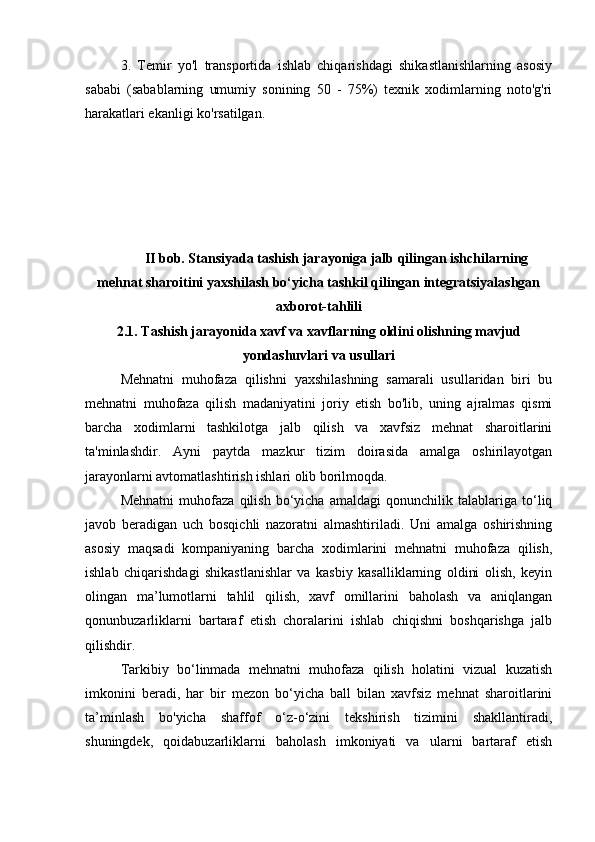 3.   Temir   yo'l   transportida   ishlab   chiqarishdagi   shikastlanishlarning   asosiy
sababi   (sabablarning   umumiy   sonining   50   -   75%)   texnik   xodimlarning   noto'g'ri
harakatlari ekanligi ko'rsatilgan.
II bob. Stansiyada tashish jarayoniga jalb qilingan ishchilarning
mehnat sharoitini yaxshilash bo‘yicha tashkil qilingan integratsiyalashgan
axborot-tahlili
2.1. Tashish jarayonida xavf va xavflarning oldini olishning mavjud
yondashuvlari va usullari
Mehnatni   muhofaza   qilishni   yaxshilashning   samarali   usullaridan   biri   bu
mehnatni   muhofaza   qilish   madaniyatini   joriy   etish   bo'lib,   uning   ajralmas   qismi
barcha   xodimlarni   tashkilotga   jalb   qilish   va   xavfsiz   mehnat   sharoitlarini
ta'minlashdir.   Ayni   paytda   mazkur   tizim   doirasida   amalga   oshirilayotgan
jarayonlarni avtomatlashtirish ishlari olib borilmoqda. 
Mehnatni   muhofaza   qilish   bo‘yicha   amaldagi   qonunchilik   talablariga   to‘liq
javob   beradigan   uch   bosqichli   nazoratni   almashtiriladi.   Uni   amalga   oshirishning
asosiy   maqsadi   kompaniyaning   barcha   xodimlarini   mehnatni   muhofaza   qilish,
ishlab   chiqarishdagi   shikastlanishlar   va   kasbiy   kasalliklarning   oldini   olish,   keyin
olingan   ma’lumotlarni   tahlil   qilish,   xavf   omillarini   baholash   va   aniqlangan
qonunbuzarliklarni   bartaraf   etish   choralarini   ishlab   chiqishni   boshqarishga   jalb
qilishdir. 
Tarkibiy   bo‘linmada   mehnatni   muhofaza   qilish   holatini   vizual   kuzatish
imkonini   beradi,   har   bir   mezon   bo‘yicha   ball   bilan   xavfsiz   mehnat   sharoitlarini
ta’minlash   bo'yicha   shaffof   o‘z-o‘zini   tekshirish   tizimini   shakllantiradi,
shuningdek,   qoidabuzarliklarni   baholash   imkoniyati   va   ularni   bartaraf   etish