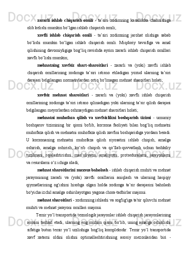 zararli   ishlab   chiqarish   omili   -   ta’siri   xodimning   kasallikka   chalinishiga
olib kelishi mumkin bo‘lgan ishlab chiqarish omili;
xavfli   ishlab   chiqarish   omili   -   ta’siri   xodimning   jarohat   olishiga   sabab
bo‘lishi   mumkin   bo‘lgan   ishlab   chiqarish   omili.   Miqdoriy   tavsifiga   va   amal
qilishining davomiyligiga bog‘liq ravishda ayrim  zararli ishlab chiqarish omillari
xavfli bo‘lishi mumkin;
mehnatning   xavfsiz   shart-sharoitlari   -   zararli   va   (yoki)   xavfli   ishlab
chiqarish   omillarining   xodimga   ta’siri   istisno   etiladigan   yoxud   ularning   ta’siri
darajasi belgilangan normativlardan ortiq bo‘lmagan mehnat sharoitlari holati;
xavfsiz   mehnat   sharoitlari   -   zararli   va   (yoki)   xavfli   ishlab   chiqarish
omillarining xodimga ta’siri istisno qilinadigan yoki ularning ta’sir qilish darajasi
belgilangan meyorlardan oshmaydigan mehnat sharoitlari holati;
mehnatni   muhofaza   qilish   va   xavfsizlikni   boshqarish   tizimi   -   umumiy
boshqaruv   tizimining   bir   qismi   bo'lib,   korxona   faoliyati   bilan   bog‘liq   mehnatni
muhofaza qilish va mehnatni muhofaza qilish xavfini boshqarishga yordam beradi.
U   korxonaning   mehnatni   muhofaza   qilish   siyosatini   ishlab   chiqish,   amalga
oshirish,   amalga   oshirish,   ko‘rib   chiqish   va   qo‘llab-quvvatlash   uchun   tashkiliy
tuzilmani,   rejalashtirishni,   mas’uliyatni,   amaliyotni,   protseduralarni,   jarayonlarni
va resurslarni o‘z ichiga oladi;
mehnat sharoitlarini maxsus baholash  - ishlab chiqarish muhiti va mehnat
jarayonining   zararli   va   (yoki)   xavfli   omillarini   aniqlash   va   ularning   haqiqiy
qiymatlarining   og‘ishini   hisobga   olgan   holda   xodimga   ta’sir   darajasini   baholash
bo'yicha izchil amalga oshirilayotgan yagona chora-tadbirlar majmui. 
mehnat sharoitlari -  xodimning ishlashi va sog'lig'iga ta'sir qiluvchi mehnat
muhiti va mehnat jarayoni omillari majmui.
Temir yo‘l transportida texnologik jarayonlar ishlab chiqarish jarayonlarining
asosini   tashkil   etadi,   ularning   eng   muhim   qismi   bo‘lib,   uning   amalga   oshirilishi
sifatiga   butun   temir   yo‘l   uzilishiga   bog‘liq   kompleksdir.   Temir   yo‘l   transportida
xavf   xatarni   oldini   olishni   optimallashtirishning   asosiy   mezonlaridan   biri   - 