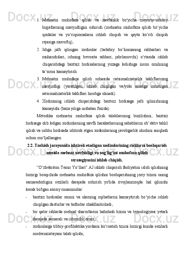 1. Mehnatni   muhofaza   qilish   va   xavfsizlik   bo'yicha   meyoriy-uslubiy
hujjatlarning   mavjudligini   oshirish   (mehnatni   muhofaza   qilish   bo‘yicha
qoidalar   va   yo‘riqnomalarni   ishlab   chiqish   va   qayta   ko‘rib   chiqish
rejasiga muvofiq);
2. Ishga   jalb   qilingan   xodimlar   (tarkibiy   bo‘linmaning   rahbarlari   va
muhandislari,   ishning   bevosita   rahbari,   jabrlanuvchi)   o‘rtasida   ishlab
chiqarishdagi   baxtsiz   hodisalarning   yuzaga   kelishiga   inson   omilining
ta’sirini kamaytirish.
3. Mehnatni   muhofaza   qilish   sohasida   ratsionalizatorlik   takliflarining
mavjudligi   (yaratilgan,   ishlab   chiqilgan   va/yoki   amalga   oshirilgan
ratsionalizatorlik takliflari hisobga olinadi).
4. Xodimning   ishlab   chiqarishdagi   baxtsiz   hodisaga   jalb   qilinishining
kamayishi (baza yiliga nisbatan foizda).
Metodika   mehnatni   muhofaza   qilish   talablarining   buzilishini,   baxtsiz
hodisaga olib kelgan xodimlarning xavfli harakatlarining sabablarini ob’ektiv tahlil
qilish va ushbu hodisada ishtirok etgan xodimlarning javobgarlik ulushini aniqlash
uchun mo‘ljallangan.
2.2. Tashish jarayonida ishtirok etadigan xodimlarining risklarni boshqarish
asosida mehnat xavfsizligi va sog‘lig‘ini muhofaza qilish 
strategiyasini ishlab chiqish.
“O‘zbekiston Temir Yo‘llari” AJ ishlab chiqarish faoliyatini isloh qilishning
hozirgi   bosqichida   mehnatni   muhofaza   qilishni   boshqarishning   joriy   tizimi   uning
samaradorligini   sezilarli   darajada   oshirish   yo'lida   rivojlanmoqda.   hal   qilinishi
kerak bo'lgan asosiy muammolar:
- baxtsiz   hodisalar   sonini   va   ularning   oqibatlarini   kamaytirish   bo ‘ yicha   ishlab
chiqilgan dasturlar va tadbirlar shakllantiriladi ;
- bir qator ishlarda mehnat sharoitlarini baholash tizimi va texnologiyasi yetarli
darajada samarali va ishonchli emas;
- xodimlarga tibbiy-profilaktika yordami ko‘rsatish tizimi hozirgi kunda sezilarli
modernizatsiyani talab qilishi; 