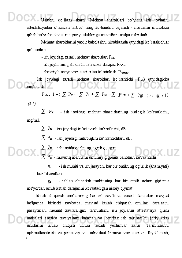 Uslubni   qo‘llash   sharti   “Mehnat   sharoitlari   bo‘yicha   ish   joylarini
attestatsiyadan   o‘tkazish   tartibi”   ning   36-bandini   bajarish   -   mehnatni   muhofaza
qilish bo‘yicha davlat me‘yoriy talablariga muvofiq 1
 amalga oshiriladi.
Mehnat sharoitlarini yaxlit baholashni hisoblashda quyidagi ko‘rsatkichlar
qo‘llaniladi:
- ish joyidagi zararli mehnat sharoitlari P
ish
- ish joylarining shikastlanish xavfi darajasi P
shikast
- shaxsiy himoya vositalari bilan ta‘minlash  P
shaxsiy
Ish   joyidagi   zararli   mehnat   sharoitlari   ko‘rsatkichi   (P
ish )   quyidagicha
aniqlanadi:
P
ish   =   1 – (  
   P
Х   +  
   P
B   +  
   P
M   +
   P O Т  + 
 	Pg)	 ∙ ( в ∙ gp) / 10	
(2.1)

  P
Х  
    -   ish   joyidagi   mehnat   sharoitlarining   biologik   ko‘rsatkichi,
mg/m3.

  P
B 
  - ish joyidagi infratovush ko‘rsatkichi, dB.

  P
M    - ish joyidagi mikroiqlim ko‘rsatkichlari, dB.

  P
M 
  - ish joyidagi ishning og'irligi, kg	
∙m.

  P
G   - muvofiq mehnatni umumiy gigienik baholash ko‘rsatkichi.	
 в
- ish muhiti va ish jarayoni har bir omilning og‘irlik (ahamiyati)
koeffitsientlari.
gp
-   ishlab   chiqarish   muhitining   har   bir   omili   uchun   gigienik
me'yordan oshib ketish darajasini ko'rsatadigan nisbiy qiymat.
Ishlab   chiqarish   omillarining   har   xil   xavfli   va   zararli   darajalari   mavjud
bo'lganda,   birinchi   navbatda,   mavjud   ishlab   chiqarish   omillari   darajasini
pasaytirish,   mehnat   xavfsizligini   ta’minlash,   ish   joylarini   attestatsiya   qilish
natijalari   asosida   tavsiyalarni   bajarish   va   “xavfsiz   ish   tajribasi”ni   joriy   etish
usullarini   ishlab   chiqish   uchun   texnik   yechimlar   zarur.   Ta’minlashni
optimallashtirish   va   jamoaviy   va   individual   himoya   vositalaridan   foydalanish,
1 