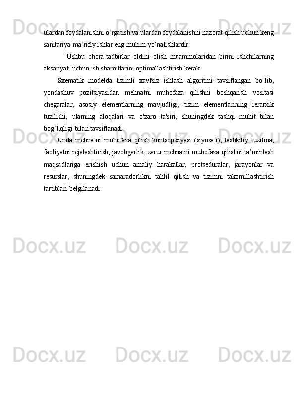 ulardan foydalanishni o‘rgatish va ulardan foydalanishni nazorat qilish uchun keng
sanitariya-ma‘rifiy ishlar eng muhim yo‘nalishlardir.
Ushbu   chora-tadbirlar   oldini   olish   muammolaridan   birini   ishchilarning
aksariyati uchun ish sharoitlarini optimallashtirish kerak.
Sxematik   modelda   tizimli   xavfsiz   ishlash   algoritmi   tavsiflangan   bo‘lib,
yondashuv   pozitsiyasidan   mehnatni   muhofaza   qilishni   boshqarish   vositasi
chegaralar,   asosiy   elementlarning   mavjudligi,   tizim   elementlarining   ierarxik
tuzilishi,   ularning   aloqalari   va   o'zaro   ta'siri,   shuningdek   tashqi   muhit   bilan
bog ‘ liqligi bilan tavsiflanadi.
Unda   mehnatni   muhofaza   qilish   kontseptsiyasi   (siyosati),   tashkiliy   tuzilma,
faoliyatni rejalashtirish, javobgarlik, zarur mehnatni muhofaza qilishni ta’minlash
maqsadlariga   erishish   uchun   amaliy   harakatlar,   protseduralar,   jarayonlar   va
resurslar,   shuningdek   samaradorlikni   tahlil   qilish   va   tizimni   takomillashtirish
tartiblari belgilanadi. 