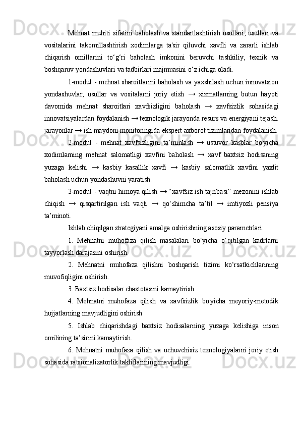 Mehnat   muhiti   sifatini   baholash   va   standartlashtirish   usullari,  usullari   va
vositalarini   takomillashtirish   xodimlarga   ta'sir   qiluvchi   xavfli   va   zararli   ishlab
chiqarish   omillarini   to ‘ g ‘ ri   baholash   imkonini   beruvchi   tashkiliy,   texnik   va
boshqaruv yondashuvlari va tadbirlari majmuasini o ‘ z ichiga oladi.
1-modul - mehnat sharoitlarini baholash va yaxshilash uchun innovatsion
yondashuvlar,   usullar   va   vositalarni   joriy   etish   →   xizmatlarning   butun   hayoti
davomida   mehnat   sharoitlari   xavfsizligini   baholash   →   xavfsizlik   sohasidagi
innovatsiyalardan foydalanish → texnologik jarayonda resurs va energiyani tejash.
jarayonlar → ish maydoni monitoringida ekspert axborot tizimlaridan foydalanish.
2-modul   -   mehnat   xavfsizligini   ta’minlash   →   ustuvor   kasblar   bo'yicha
xodimlarning   mehnat   salomatligi   xavfini   baholash   →   xavf   baxtsiz   hodisaning
yuzaga   kelishi   →   kasbiy   kasallik   xavfi   →   kasbiy   salomatlik   xavfini   yaxlit
baholash uchun yondashuvni yaratish.
3-modul - vaqtni himoya qilish → “xavfsiz ish tajribasi” mezonini ishlab
chiqish   →   qisqartirilgan   ish   vaqti   →   qo‘shimcha   ta’til   →   imtiyozli   pensiya
ta’minoti.
Ishlab chiqilgan strategiyani amalga oshirishning asosiy parametrlari:
1.   Mehnatni   muhofaza   qilish   masalalari   bo‘yicha   o‘qitilgan   kadrlarni
tayyorlash darajasini oshirish.
2.   Mehnatni   muhofaza   qilishni   boshqarish   tizimi   ko‘rsatkichlarining
muvofiqligini oshirish.
3. Baxtsiz hodisalar chastotasini kamaytirish.
4.   Mehnatni   muhofaza   qilish   va   xavfsizlik   bo'yicha   meyoriy-metodik
hujjatlarning mavjudligini oshirish.
5.   Ishlab   chiqarishdagi   baxtsiz   hodisalarning   yuzaga   kelishiga   inson
omilining ta ’ sirini kamaytirish.
6.   Mehnatni   muhofaza   qilish   va   uchuvchisiz   texnologiyalarni   joriy   etish
sohasida ratsionalizatorlik takliflarining mavjudligi.