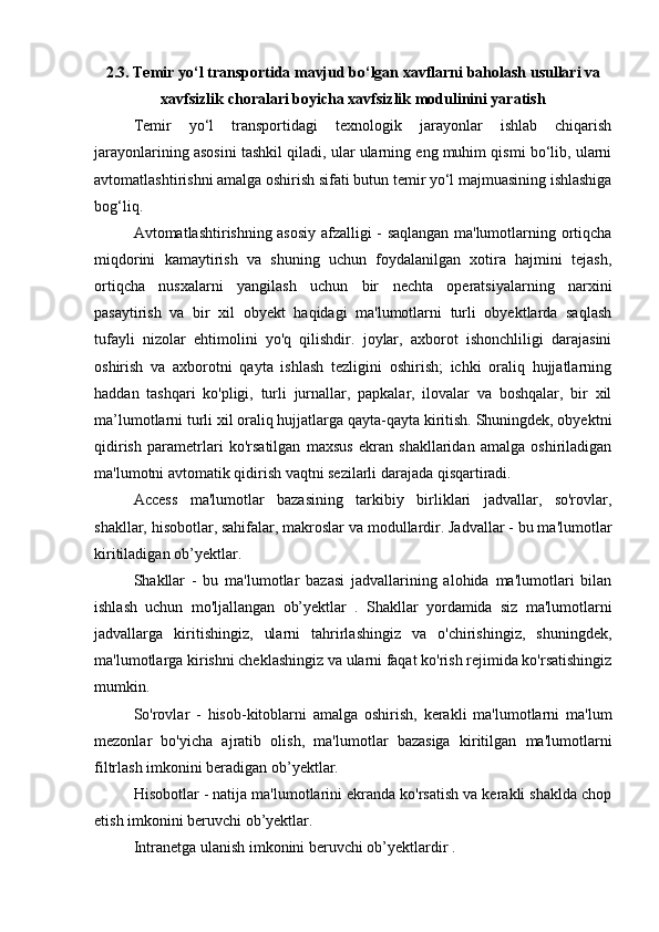 2.3. Temir yo‘l transportida mavjud bo‘lgan xavflarni baholash usullari va
xavfsizlik choralari boyicha xavfsizlik modulinini yaratish
Temir   yo‘l   transportidagi   texnologik   jarayonlar   ishlab   chiqarish
jarayonlarining asosini tashkil qiladi, ular ularning eng muhim qismi bo‘lib, ularni
avtomatlashtirishni amalga oshirish sifati butun temir yo‘l majmuasining ishlashiga
bog‘liq.
Avtomatlashtirishning asosiy afzalligi - saqlangan ma'lumotlarning ortiqcha
miqdorini   kamaytirish   va   shuning   uchun   foydalanilgan   xotira   hajmini   tejash,
ortiqcha   nusxalarni   yangilash   uchun   bir   nechta   operatsiyalarning   narxini
pasaytirish   va   bir   xil   obyekt   haqidagi   ma'lumotlarni   turli   obyektlarda   saqlash
tufayli   nizolar   ehtimolini   yo'q   qilishdir.   joylar,   axborot   ishonchliligi   darajasini
oshirish   va   axborotni   qayta   ishlash   tezligini   oshirish;   ichki   oraliq   hujjatlarning
haddan   tashqari   ko'pligi,   turli   jurnallar,   papkalar,   ilovalar   va   boshqalar,   bir   xil
ma’lumotlarni turli xil oraliq hujjatlarga qayta-qayta kiritish. Shuningdek, obyektni
qidirish   parametrlari   ko'rsatilgan   maxsus   ekran   shakllaridan   amalga   oshiriladigan
ma'lumotni avtomatik qidirish vaqtni sezilarli darajada qisqartiradi.
Access   ma'lumotlar   bazasining   tarkibiy   birliklari   jadvallar,   so'rovlar,
shakllar, hisobotlar, sahifalar, makroslar va modullardir. Jadvallar - bu ma'lumotlar
kiritiladigan ob’yektlar.
Shakllar   -   bu   ma'lumotlar   bazasi   jadvallarining   alohida   ma'lumotlari   bilan
ishlash   uchun   mo'ljallangan   ob’yektlar   .   Shakllar   yordamida   siz   ma'lumotlarni
jadvallarga   kiritishingiz,   ularni   tahrirlashingiz   va   o'chirishingiz,   shuningdek,
ma'lumotlarga kirishni cheklashingiz va ularni faqat ko'rish rejimida ko'rsatishingiz
mumkin.
So'rovlar   -   hisob-kitoblarni   amalga   oshirish,   kerakli   ma'lumotlarni   ma'lum
mezonlar   bo'yicha   ajratib   olish,   ma'lumotlar   bazasiga   kiritilgan   ma'lumotlarni
filtrlash imkonini beradigan ob’yektlar.
Hisobotlar - natija ma'lumotlarini ekranda ko'rsatish va kerakli shaklda chop
etish imkonini beruvchi ob’yektlar.
Intranetga ulanish imkonini beruvchi ob’yektlardir . 