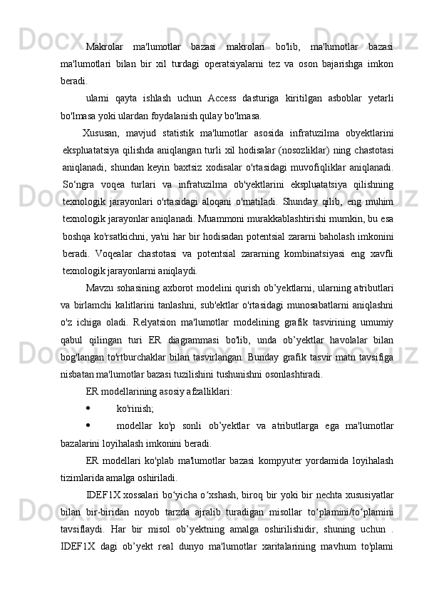 Makrolar   ma'lumotlar   bazasi   makrolari   bo'lib,   ma'lumotlar   bazasi
ma'lumotlari   bilan   bir   xil   turdagi   operatsiyalarni   tez   va   oson   bajarishga   imkon
beradi.
ularni   qayta   ishlash   uchun   Access   dasturiga   kiritilgan   asboblar   yetarli
bo'lmasa yoki ulardan foydalanish qulay bo'lmasa.
Xususan,   mavjud   statistik   ma'lumotlar   asosida   infratuzilma   obyektlarini
ekspluatatsiya  qilishda  aniqlangan turli xil  hodisalar  (nosozliklar) ning chastotasi
aniqlanadi,   shundan   keyin   baxtsiz   xodisalar   o'rtasidagi   muvofiqliklar   aniqlanadi.
So‘ngra   voqea   turlari   va   infratuzilma   ob'yektlarini   ekspluatatsiya   qilishning
texnologik   jarayonlari   o'rtasidagi   aloqani   o'rnatiladi.   Shunday   qilib,   eng   muhim
texnologik jarayonlar aniqlanadi. Muammoni murakkablashtirishi mumkin, bu esa
boshqa ko'rsatkichni, ya'ni har bir hodisadan potentsial zararni baholash imkonini
beradi.   Voqealar   chastotasi   va   potentsial   zararning   kombinatsiyasi   eng   xavfli
texnologik jarayonlarni aniqlaydi.
Mavzu sohasining axborot modelini qurish ob’yektlarni, ularning atributlari
va   birlamchi   kalitlarini   tanlashni,   sub'ektlar   o'rtasidagi   munosabatlarni   aniqlashni
o'z   ichiga   oladi.   Relyatsion   ma'lumotlar   modelining   grafik   tasvirining   umumiy
qabul   qilingan   turi   ER   diagrammasi   bo'lib,   unda   ob’yektlar   havolalar   bilan
bog'langan   to'rtburchaklar   bilan   tasvirlangan.   Bunday   grafik   tasvir   matn   tavsifiga
nisbatan ma'lumotlar bazasi tuzilishini tushunishni osonlashtiradi.
ER modellarining asosiy afzalliklari:
 ko'rinish;
 modellar   ko'p   sonli   ob’yektlar   va   atributlarga   ega   ma'lumotlar
bazalarini loyihalash imkonini beradi.
ER   modellari   ko'plab   ma'lumotlar   bazasi   kompyuter   yordamida   loyihalash
tizimlarida amalga oshiriladi.
IDEF1X xossalari  bo yicha o xshash, biroq bir yoki bir nechta xususiyatlarʻ ʻ
bilan   bir-biridan   noyob   tarzda   ajralib   turadigan   misollar   to plamini/to plamini	
ʻ ʻ
tavsiflaydi.   Har   bir   misol   ob’yektning   amalga   oshirilishidir,   shuning   uchun   .
IDEF1X   dagi   ob’yekt   real   dunyo   ma'lumotlar   xaritalarining   mavhum   to'plami 