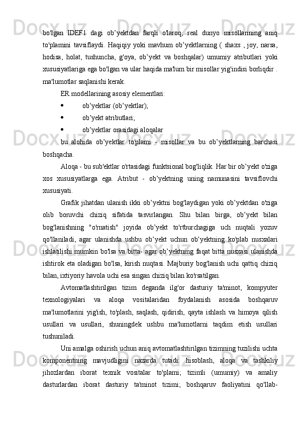 bo'lgan   IDEF1   dagi   ob’yektdan   farqli   o'laroq,   real   dunyo   misollarining   aniq
to'plamini   tavsiflaydi.   Haqiqiy   yoki   mavhum   ob’yektlarning   (   shaxs   ,   joy,   narsa,
hodisa,   holat,   tushuncha,   g'oya,   ob’yekt   va   boshqalar)   umumiy   atributlari   yoki
xususiyatlariga ega bo'lgan va ular haqida ma'lum bir misollar yig'indisi borliqdir .
ma'lumotlar saqlanishi kerak.
ER modellarining asosiy elementlari:
 ob’yektlar (ob’yektlar);
 ob’yekt atributlari;
 ob’yektlar orasidagi aloqalar
bu   alohida   ob’yektlar   to'plami   -   misollar   va   bu   ob’yektlarning   barchasi
boshqacha.
Aloqa - bu sub'ektlar o'rtasidagi funktsional bog'liqlik. Har bir ob’yekt o'ziga
xos   xususiyatlarga   ega.   Atribut   -   ob’yektning   uning   namunasini   tavsiflovchi
xususiyati.
Grafik   jihatdan   ulanish   ikki   ob’yektni   bog'laydigan   yoki   ob’yektdan   o'ziga
olib   boruvchi   chiziq   sifatida   tasvirlangan.   Shu   bilan   birga,   ob’yekt   bilan
bog'lanishning   "o'rnatish"   joyida   ob’yekt   to'rtburchagiga   uch   nuqtali   yozuv
qo'llaniladi,   agar   ulanishda   ushbu   ob’yekt   uchun   ob’yektning   ko'plab   nusxalari
ishlatilishi mumkin bo'lsa va bitta- agar ob’yektning faqat bitta nusxasi  ulanishda
ishtirok eta  oladigan  bo'lsa,  kirish  nuqtasi.  Majburiy  bog'lanish  uchi   qattiq chiziq
bilan, ixtiyoriy havola uchi esa singan chiziq bilan ko'rsatilgan.
Avtomatlashtirilgan   tizim   deganda   ilg'or   dasturiy   ta'minot,   kompyuter
texnologiyalari   va   aloqa   vositalaridan   foydalanish   asosida   boshqaruv
ma'lumotlarini   yig'ish,   to'plash,   saqlash,   qidirish,   qayta   ishlash   va   himoya   qilish
usullari   va   usullari,   shuningdek   ushbu   ma'lumotlarni   taqdim   etish   usullari
tushuniladi.
Uni amalga oshirish uchun aniq avtomatlashtirilgan tizimning tuzilishi uchta
komponentning   mavjudligini   nazarda   tutadi:   hisoblash,   aloqa   va   tashkiliy
jihozlardan   iborat   texnik   vositalar   to'plami;   tizimli   (umumiy)   va   amaliy
dasturlardan   iborat   dasturiy   ta'minot   tizimi;   boshqaruv   faoliyatini   qo'llab- 