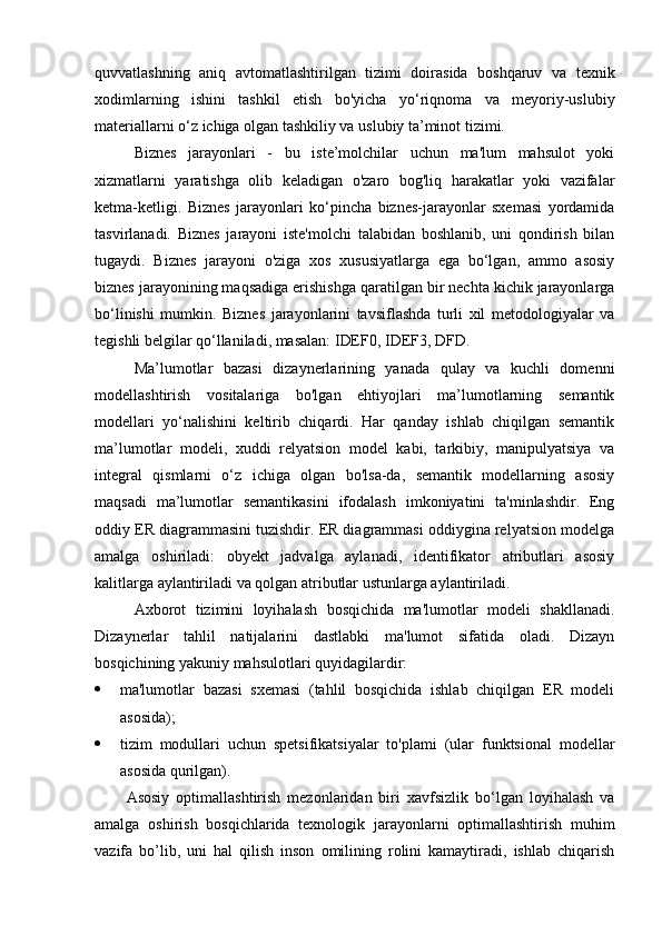 quvvatlashning   aniq   avtomatlashtirilgan   tizimi   doirasida   boshqaruv   va   texnik
xodimlarning   ishini   tashkil   etish   bo'yicha   yo‘riqnoma   va   meyoriy-uslubiy
materiallarni o‘z ichiga olgan tashkiliy va uslubiy ta’minot tizimi.
Biznes   jarayonlari   -   bu   iste’molchilar   uchun   ma'lum   mahsulot   yoki
xizmatlarni   yaratishga   olib   keladigan   o'zaro   bog'liq   harakatlar   yoki   vazifalar
ketma-ketligi.   Biznes   jarayonlari   ko‘pincha   biznes-jarayonlar   sxemasi   yordamida
tasvirlanadi.   Biznes   jarayoni   iste'molchi   talabidan   boshlanib,   uni   qondirish   bilan
tugaydi.   Biznes   jarayoni   o'ziga   xos   xususiyatlarga   ega   bo‘lgan,   ammo   asosiy
biznes jarayonining maqsadiga erishishga qaratilgan bir nechta kichik jarayonlarga
bo‘linishi   mumkin.   Biznes   jarayonlarini   tavsiflashda   turli   xil   metodologiyalar   va
tegishli belgilar qo‘llaniladi, masalan: IDEF0, IDEF3, DFD.
Ma’lumotlar   bazasi   dizaynerlarining   yanada   qulay   va   kuchli   domenni
modellashtirish   vositalariga   bo'lgan   ehtiyojlari   ma’lumotlarning   semantik
modellari   yo‘nalishini   keltirib   chiqardi.   Har   qanday   ishlab   chiqilgan   semantik
ma’lumotlar   modeli,   xuddi   relyatsion   model   kabi,   tarkibiy,   manipulyatsiya   va
integral   qismlarni   o‘z   ichiga   olgan   bo'lsa-da,   semantik   modellarning   asosiy
maqsadi   ma’lumotlar   semantikasini   ifodalash   imkoniyatini   ta'minlashdir.   Eng
oddiy ER diagrammasini tuzishdir. ER diagrammasi oddiygina relyatsion modelga
amalga   oshiriladi:   obyekt   jadvalga   aylanadi,   identifikator   atributlari   asosiy
kalitlarga aylantiriladi va qolgan atributlar ustunlarga aylantiriladi.
Axborot   tizimini   loyihalash   bosqichida   ma'lumotlar   modeli   shakllanadi.
Dizaynerlar   tahlil   natijalarini   dastlabki   ma'lumot   sifatida   oladi.   Dizayn
bosqichining yakuniy mahsulotlari quyidagilardir:
 ma'lumotlar   bazasi   sxemasi   (tahlil   bosqichida   ishlab   chiqilgan   ER   modeli
asosida);
 tizim   modullari   uchun   spetsifikatsiyalar   to'plami   (ular   funktsional   modellar
asosida qurilgan).
Asosiy   optimallashtirish   mezonlaridan   biri   xavfsizlik   bo‘lgan   loyihalash   va
amalga   oshirish   bosqichlarida   texnologik   jarayonlarni   optimallashtirish   muhim
vazifa   bo’lib,   uni   hal   qilish   inson   omilining   rolini   kamaytiradi,   ishlab   chiqarish 