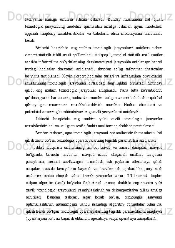 faoliyatini   amalga   oshirish   sifatini   oshiradi.   Bunday   muammoni   hal   qilish
texnologik   jarayonning   modelini   qurmasdan   amalga   oshirish   qiyin,   modellash
apparati   miqdoriy   xarakteristikalar   va   baholarni   olish   imkoniyatini   ta'minlashi
kerak.
Birinchi   bosqichda   eng   muhim   texnologik   jarayonlarni   aniqlash   uchun
ekspert-statistik   tahlil   usuli   qo ‘ llaniladi.   Aniqrog i,   mavjud   statistik   ma lumotlarʻ ʼ
asosida infratuzilma ob yektlarining ekspluatatsiyasi jarayonida aniqlangan har xil	
ʼ
turdagi   hodisalar   chastotasi   aniqlanadi,   shundan   so ng   tafovutlar   chastotalar	
ʻ
bo yicha   tartiblanadi.   Keyin   ekspert   hodisalar   turlari   va   infratuzilma   obyektlarini	
ʻ
ishlatishning   texnologik   jarayonlari   o'rtasidagi   bog‘liqlikni   o‘rnatadi.   Shunday
qilib,   eng   muhim   texnologik   jarayonlar   aniqlanadi.   Yana   bitta   ko‘rsatkichni
qo‘shish, ya’ni har bir aniq hodisadan mumkin bo'lgan zararni baholash orqali hal
qilinayotgan   muammoni   murakkablashtirish   mumkin.   Hodisa   chastotasi   va
potentsial zararning kombinatsiyasi eng xavfli jarayonlarni aniqlaydi.
Ikkinchi   bosqichda   eng   muhim   yoki   xavfli   texnologik   jarayonlar
rasmiylashtiriladi va usulga muvofiq funktsional tarmoq shaklida parchalanadi.
Bundan tashqari, agar texnologik jarayonni  optimallashtirish masalasini  hal
qilish zarur bo ‘ lsa, texnologik operatsiyalarning tegishli parametrlari aniqlanadi .
Ishlab   chiqarish   omillarining   har   xil   xavfli   va   zararli   darajalari   mavjud
bo'lganda,   birinchi   navbatda,   mavjud   ishlab   chiqarish   omillari   darajasini
pasaytirish,   mehnat   xavfsizligini   ta'minlash,   ish   joylarini   attestatsiya   qilish
natijalari   asosida   tavsiyalarni   bajarish   va   “xavfsiz   ish   tajribasi”"ni   joriy   etish
usullarini   ishlab   chiqish   uchun   texnik   yechimlar   zarur.   2.3.1-rasmda   taqdim
etilgan   algoritm   (usul)   bo'yicha   funktsional   tarmoq   shaklida   eng   muhim   yoki
xavfli   texnologik   jarayonlarni   rasmiylashtirish   va   dekompozitsiya   qilish   amalga
oshiriladi.   Bundan   tashqari,   agar   kerak   bo‘lsa,   texnologik   jarayonni
optimallashtirish   muammosini   ushbu   rasmdagi   algoritm-   formulalar   bilan   hal
qilish kerak bo‘lgan texnologik operatsiyalarning tegishli parametrlarini aniqlaydi
(operatsiyani xatosiz bajarish ehtimoli, operatsiya vaqti, operatsiya xarajatlari). 