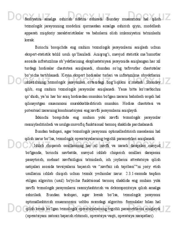 faoliyatini   amalga   oshirish   sifatini   oshiradi.   Bunday   muammoni   hal   qilish
texnologik   jarayonning   modelini   qurmasdan   amalga   oshirish   qiyin,   modellash
apparati   miqdoriy   xarakteristikalar   va   baholarni   olish   imkoniyatini   ta'minlashi
kerak.
Birinchi   bosqichda   eng   muhim   texnologik   jarayonlarni   aniqlash   uchun
ekspert-statistik   tahlil   usuli   qo ‘ llaniladi.   Aniqrog i,   mavjud   statistik   ma lumotlarʻ ʼ
asosida infratuzilma ob yektlarining ekspluatatsiyasi jarayonida aniqlangan har xil	
ʼ
turdagi   hodisalar   chastotasi   aniqlanadi,   shundan   so ng   tafovutlar   chastotalar	
ʻ
bo yicha   tartiblanadi.   Keyin   ekspert   hodisalar   turlari   va   infratuzilma   obyektlarini	
ʻ
ishlatishning   texnologik   jarayonlari   o'rtasidagi   bog‘liqlikni   o‘rnatadi.   Shunday
qilib,   eng   muhim   texnologik   jarayonlar   aniqlanadi.   Yana   bitta   ko‘rsatkichni
qo‘shish, ya’ni har bir aniq hodisadan mumkin bo'lgan zararni baholash orqali hal
qilinayotgan   muammoni   murakkablashtirish   mumkin.   Hodisa   chastotasi   va
potentsial zararning kombinatsiyasi eng xavfli jarayonlarni aniqlaydi.
Ikkinchi   bosqichda   eng   muhim   yoki   xavfli   texnologik   jarayonlar
rasmiylashtiriladi va usulga muvofiq funktsional tarmoq shaklida parchalanadi.
Bundan tashqari, agar texnologik jarayonni  optimallashtirish masalasini  hal
qilish zarur bo ‘ lsa, texnologik operatsiyalarning tegishli parametrlari aniqlanadi .
Ishlab   chiqarish   omillarining   har   xil   xavfli   va   zararli   darajalari   mavjud
bo'lganda,   birinchi   navbatda,   mavjud   ishlab   chiqarish   omillari   darajasini
pasaytirish,   mehnat   xavfsizligini   ta'minlash,   ish   joylarini   attestatsiya   qilish
natijalari   asosida   tavsiyalarni   bajarish   va   “xavfsiz   ish   tajribasi”"ni   joriy   etish
usullarini   ishlab   chiqish   uchun   texnik   yechimlar   zarur.   2.3.1-rasmda   taqdim
etilgan   algoritm   (usul)   bo'yicha   funktsional   tarmoq   shaklida   eng   muhim   yoki
xavfli   texnologik   jarayonlarni   rasmiylashtirish   va   dekompozitsiya   qilish   amalga
oshiriladi.   Bundan   tashqari,   agar   kerak   bo‘lsa,   texnologik   jarayonni
optimallashtirish   muammosini   ushbu   rasmdagi   algoritm-   formulalar   bilan   hal
qilish kerak bo‘lgan texnologik operatsiyalarning tegishli parametrlarini aniqlaydi
(operatsiyani xatosiz bajarish ehtimoli, operatsiya vaqti, operatsiya xarajatlari).