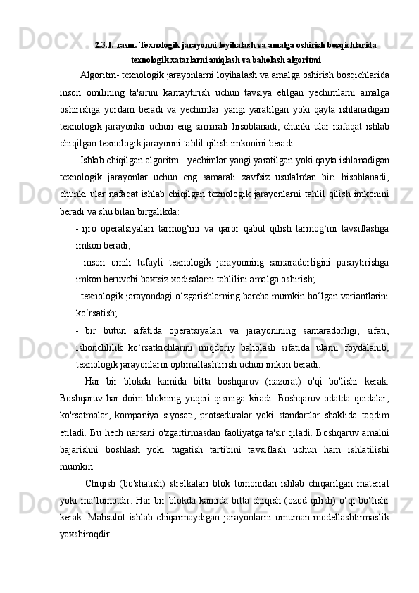 2.3.1.- rasm .  Texnologik   jarayonni   loyihalash   va   amalga   oshirish   bosqichlarida
texnologik   xatarlarni   aniqlash   va   baholash   algoritmi
Algoritm -  texnologik   jarayonlarni   loyihalash   va   amalga   oshirish   bosqichlarida
inson   omilining   ta ' sirini   kamaytirish   uchun   tavsiya   etilgan   yechimlarni   amalga
oshirishga   yordam   beradi   va   yechimlar   yangi   yaratilgan   yoki   qayta   ishlanadigan
texnologik   jarayonlar   uchun   eng   samarali   hisoblanadi ,   chunki   ular   nafaqat   ishlab
chiqilgan   texnologik   jarayonni   tahlil   qilish   imkonini   beradi .  
Ishlab   chiqilgan   algoritm  -  yechimlar   yangi   yaratilgan   yoki   qayta   ishlanadigan
texnologik   jarayonlar   uchun   eng   samarali   xavfsiz   usulalrdan   biri   hisoblanadi ,
chunki   ular   nafaqat   ishlab   chiqilgan   texnologik   jarayonlarni   tahlil   qilish   imkonini
beradi   va   shu   bilan   birgalikda :
-   ijro   operatsiyalari   tarmog‘ini   va   qaror   qabul   qilish   tarmog‘ini   tavsiflashga
imkon beradi;
-   inson   omili   tufayli   texnologik   jarayonning   samaradorligini   pasaytirishga
imkon beruvchi baxtsiz xodisalarni tahlilini amalga oshirish;
- texnologik jarayondagi o‘zgarishlarning barcha mumkin bo‘lgan variantlarini
ko‘rsatish;
-   bir   butun   sifatida   operatsiyalari   va   jarayonining   samaradorligi,   sifati,
ishonchlilik   ko‘rsatkichlarini   miqdoriy   baholash   sifatida   ularni   foydalanib,
texnologik jarayonlarni optimallashtirish uchun imkon beradi.
Har   bir   blokda   kamida   bitta   boshqaruv   (nazorat)   o'qi   bo'lishi   kerak.
Boshqaruv   har   doim   blokning   yuqori   qismiga   kiradi.   Boshqaruv   odatda   qoidalar,
ko'rsatmalar,   kompaniya   siyosati,   protseduralar   yoki   standartlar   shaklida   taqdim
etiladi. Bu hech narsani o'zgartirmasdan faoliyatga ta'sir qiladi. Boshqaruv amalni
bajarishni   boshlash   yoki   tugatish   tartibini   tavsiflash   uchun   ham   ishlatilishi
mumkin.
Chiqish   (bo'shatish)   strelkalari   blok   tomonidan   ishlab   chiqarilgan   material
yoki   ma’lumotdir.  Har  bir   blokda  kamida  bitta  chiqish   (ozod  qilish)  o‘qi   bo‘lishi
kerak.   Mahsulot   ishlab   chiqarmaydigan   jarayonlarni   umuman   modellashtirmaslik
yaxshiroqdir. 