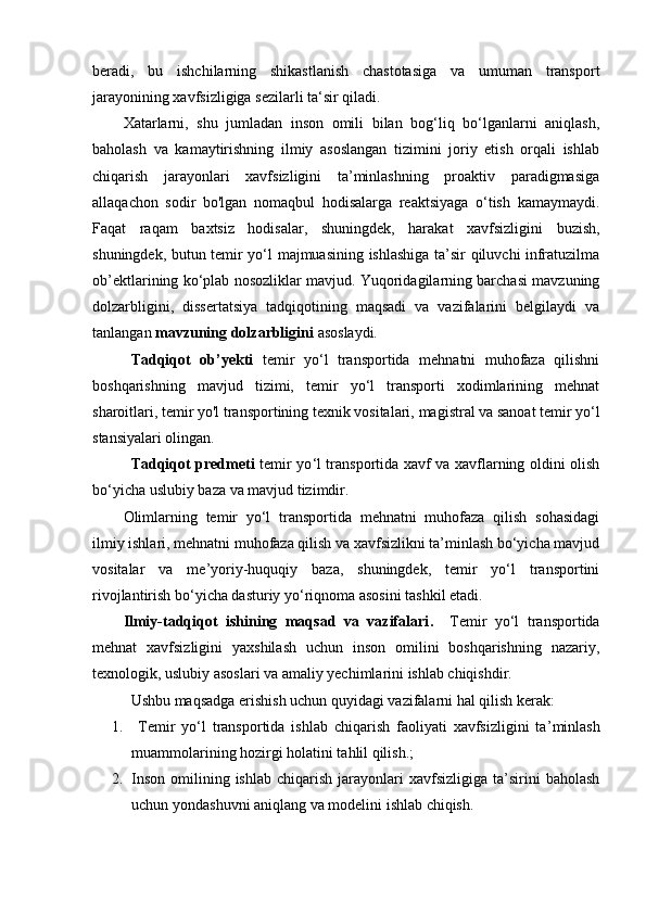 beradi,   bu   ishchilarning   shikastlanish   chastotasiga   va   umuman   transport
jarayonining xavfsizligiga sezilarli ta‘sir qiladi.
Xatarlarni,   shu   jumladan   inson   omili   bilan   bog‘liq   bo‘lganlarni   aniqlash,
baholash   va   kamaytirishning   ilmiy   asoslangan   tizimini   joriy   etish   orqali   ishlab
chiqarish   jarayonlari   xavfsizligini   ta’minlashning   proaktiv   paradigmasiga
allaqachon   sodir   bo'lgan   nomaqbul   hodisalarga   reaktsiyaga   o‘tish   kamaymaydi.
Faqat   raqam   baxtsiz   hodisalar,   shuningdek,   harakat   xavfsizligini   buzish,
shuningdek, butun temir yo‘l majmuasining ishlashiga ta’sir qiluvchi infratuzilma
ob’ektlarining ko‘plab nosozliklar mavjud. Yuqoridagilarning barchasi mavzuning
dolzarbligini,   dissertatsiya   tadqiqotining   maqsadi   va   vazifalarini   belgilaydi   va
tanlangan  mavzuning dolzarbligini  asoslaydi.
Tadqiqot   ob’yekti   temir   yo‘l   transportida   mehnatni   muhofaza   qilishni
boshqarishning   mavjud   tizimi,   temir   yo‘l   transporti   xodimlarining   mehnat
sharoitlari, temir yo'l transportining texnik vositalari,  magistral va sanoat temir yо‘l
stansiyalari olingan.
Tadqiqot predmeti   temir yo ‘ l transportida xavf va xavflarning oldini olish
bo ‘ yicha uslubiy  baza  va mavjud tizimdir.
Olimlarning   temir   yo‘l   transportida   mehnatni   muhofaza   qilish   sohasidagi
ilmiy ishlari, mehnatni muhofaza qilish va xavfsizlikni ta’minlash bo‘yicha mavjud
vositalar   va   me ’ yoriy-huquqiy   baza,   shuningdek,   temir   yo‘l   transportini
rivojlantirish bo‘yicha dasturiy yo‘riqnoma asosini tashkil etadi.
Ilmiy-tadqiqot   ishining   maqsad   va   vazifalari .     Temir   yo‘l   transportida
mehnat   xavfsizligini   yaxshilash   uchun   inson   omilini   boshqarishning   nazariy,
texnologik, uslubiy asoslari va amaliy yechimlarini ishlab chiqishdir.
Ushbu maqsadga erishish uchun quyidagi vazifalarni hal qilish kerak:  
1.   T emir   yo ‘ l   transportida   ishlab   chiqarish   faoliyati   xavfsizligini   ta ’ minlash
muammolarining hozirgi holatini tahlil qilish.;
2. Inson   omilining  ishlab   chiqarish  jarayonlari   xavfsizligiga   ta’sirini  baholash
uchun yondashuvni aniqlang va modelini ishlab chiqish. 