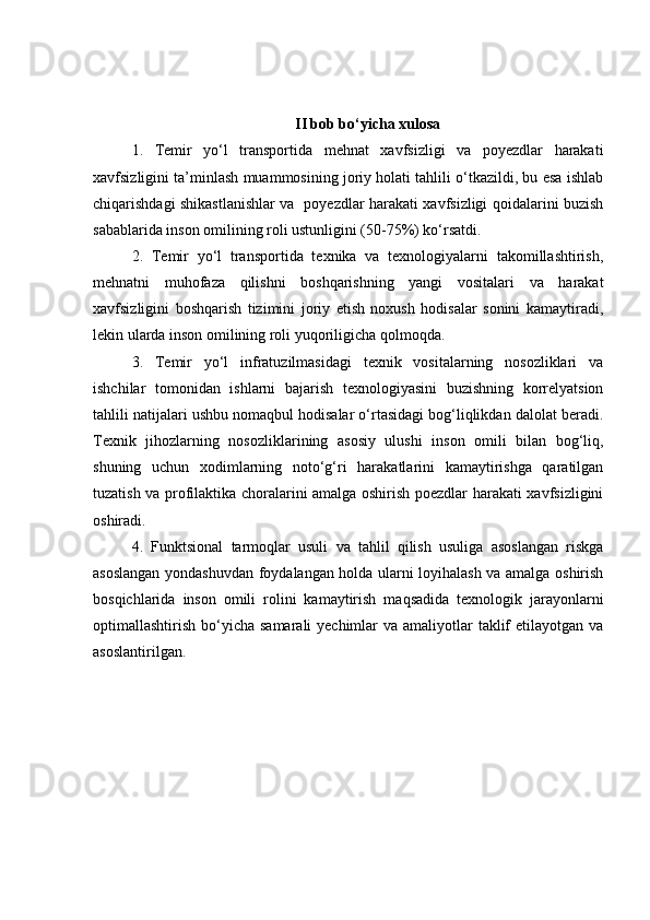 II bob bo‘yicha xulosa
1.   Temir   yo‘l   transportida   mehnat   xavfsizligi   va   poyezdlar   harakati
xavfsizligini ta’minlash muammosining joriy holati tahlili o‘tkazildi, bu esa ishlab
chiqarishdagi shikastlanishlar va   poyezdlar harakati xavfsizligi qoidalarini buzish
sabablarida inson omilining roli ustunligini (50-75%) ko‘rsatdi. 
2.   Temir   yo‘l   transportida   texnika   va   texnologiyalarni   takomillashtirish,
mehnatni   muhofaza   qilishni   boshqarishning   yangi   vositalari   va   harakat
xavfsizligini   boshqarish   tizimini   joriy   etish   noxush   hodisalar   sonini   kamaytiradi,
lekin ularda inson omilining roli yuqoriligicha qolmoqda.
3.   Temir   yo‘l   infratuzilmasidagi   texnik   vositalarning   nosozliklari   va
ishchilar   tomonidan   ishlarni   bajarish   texnologiyasini   buzishning   korrelyatsion
tahlili natijalari ushbu nomaqbul hodisalar o‘rtasidagi bog‘liqlikdan dalolat beradi.
Texnik   jihozlarning   nosozliklarining   asosiy   ulushi   inson   omili   bilan   bog‘liq,
shuning   uchun   xodimlarning   noto‘g‘ri   harakatlarini   kamaytirishga   qaratilgan
tuzatish va profilaktika choralarini amalga oshirish poezdlar harakati xavfsizligini
oshiradi.  
4.   Funktsional   tarmoqlar   usuli   va   tahlil   qilish   usuliga   asoslangan   riskga
asoslangan yondashuvdan foydalangan holda ularni loyihalash va amalga oshirish
bosqichlarida   inson   omili   rolini   kamaytirish   maqsadida   texnologik   jarayonlarni
optimallashtirish bo‘yicha samarali  yechimlar  va amaliyotlar  taklif  etilayotgan  va
asoslantirilgan. 