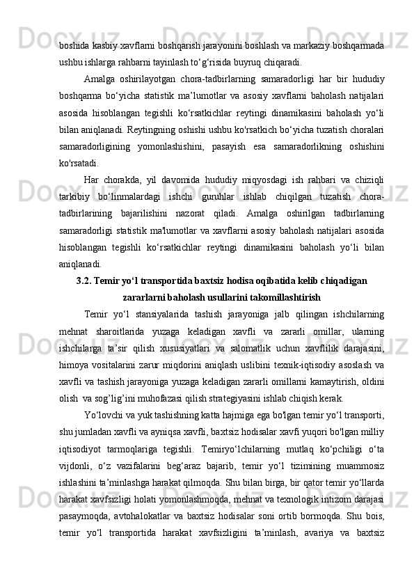 boshida kasbiy xavflarni boshqarish jarayonini boshlash va markaziy boshqarmada
ushbu ishlarga rahbarni tayinlash to‘g‘risida buyruq chiqaradi.
Amalga   oshirilayotgan   chora-tadbirlarning   samaradorligi   har   bir   hududiy
boshqarma   bo‘yicha   statistik   ma’lumotlar   va   asosiy   xavflarni   baholash   natijalari
asosida   hisoblangan   tegishli   ko‘rsatkichlar   reytingi   dinamikasini   baholash   yo‘li
bilan aniqlanadi. Reytingning oshishi ushbu ko'rsatkich bo‘yicha tuzatish choralari
samaradorligining   yomonlashishini,   pasayish   esa   samaradorlikning   oshishini
ko'rsatadi.
Har   chorakda,   yil   davomida   hududiy   miqyosdagi   ish   rahbari   va   chiziqli
tarkibiy   bo‘linmalardagi   ishchi   guruhlar   ishlab   chiqilgan   tuzatish   chora-
tadbirlarining   bajarilishini   nazorat   qiladi.   Amalga   oshirilgan   tadbirlarning
samaradorligi   statistik   ma'lumotlar   va  xavflarni   asosiy   baholash   natijalari   asosida
hisoblangan   tegishli   ko‘rsatkichlar   reytingi   dinamikasini   baholash   yo‘li   bilan
aniqlanadi.
3. 2 . Temir yo‘l transportida baxtsiz hodisa oqibatida kelib chiqadigan
zararlarni baholash usullarini takomillashtirish 
Temir   yo‘l   stansiyalarida   tashish   jarayoniga   jalb   qilingan   ishchilarning
mehnat   sharoitlarida   yuzaga   keladigan   xavfli   va   zararli   omillar,   ularning
ishchilarga   ta’sir   qilish   xususiyatlari   va   salomatlik   uchun   xavflilik   darajasini,
himoya   vositalarini   zarur   miqdorini   aniqlash   uslibini   texnik-iqtisodiy   аsoslash   va
хаvfli vа tashish jarayoniga yuzaga keladigan zararli omillarni kamaytirish, oldini
olish  va sog’lig’ini muhofazasi qilish strategiyasini ishlab chiqish kerak. 
Yo‘lovchi va yuk tashishning katta hajmiga ega bo'lgan temir yo‘l transporti,
shu jumladan xavfli va ayniqsa xavfli, baxtsiz hodisalar xavfi yuqori bo'lgan milliy
iqtisodiyot   tarmoqlariga   tegishli.   Temiryo‘lchilarning   mutlaq   ko‘pchiligi   o‘ta
vijdonli,   o‘z   vazifalarini   beg‘araz   bajarib,   temir   yo‘l   tizimining   muammosiz
ishlashini ta’minlashga harakat qilmoqda. Shu bilan birga, bir qator temir yo‘llarda
harakat xavfsizligi holati yomonlashmoqda, mehnat va texnologik intizom darajasi
pasaymoqda,   avtohalokatlar   va   baxtsiz   hodisalar   soni   ortib   bormoqda.   Shu   bois,
temir   yo‘l   transportida   harakat   xavfsizligini   ta’minlash,   avariya   va   baxtsiz 