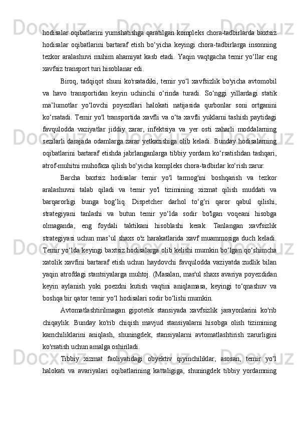 hodisalar oqibatlarini yumshatishga  qaratilgan kompleks chora-tadbirlarda baxtsiz
hodisalar   oqibatlarini   bartaraf   etish   bo‘yicha   keyingi   chora-tadbirlarga   insonning
tezkor  aralashuvi  muhim  ahamiyat  kasb  etadi.   Yaqin vaqtgacha   temir   yo‘llar  eng
xavfsiz transport turi hisoblanar edi.
Biroq,   tadqiqot   shuni   ko'rsatadiki,   temir   yo‘l   xavfsizlik   bo'yicha   avtomobil
va   havo   transportidan   keyin   uchinchi   o‘rinda   turadi.   So‘nggi   yillardagi   statik
ma’lumotlar   yo‘lovchi   poyezdlari   halokati   natijasida   qurbonlar   soni   ortganini
ko‘rsatadi. Temir  yo'l transportida xavfli  va o‘ta xavfli  yuklarni  tashish paytidagi
favqulodda   vaziyatlar   jiddiy   zarar,   infektsiya   va   yer   osti   zaharli   moddalarning
sezilarli   darajada  odamlarga  zarar   yetkazishiga  olib  keladi. Bunday  hodisalarning
oqibatlarini  bartaraf  etishda  jabrlanganlarga tibbiy yordam  ko‘rsatishdan  tashqari,
atrof-muhitni muhofaza qilish bo‘yicha kompleks chora-tadbirlar ko‘rish zarur. 
Barcha   baxtsiz   hodisalar   temir   yo'l   tarmog'ini   boshqarish   va   tezkor
aralashuvni   talab   qiladi   va   temir   yo'l   tizimining   xizmat   qilish   muddati   va
barqarorligi   bunga   bog‘liq.   Dispetcher   darhol   to‘g‘ri   qaror   qabul   qilishi,
strategiyani   tanlashi   va   butun   temir   yo‘lda   sodir   bo'lgan   voqeani   hisobga
olmaganda,   eng   foydali   taktikani   hisoblashi   kerak.   Tanlangan   xavfsizlik
strategiyasi   uchun   mas’ul   shaxs   o'z   harakatlarida   xavf   muammosiga   duch   keladi.
Temir yo‘lda keyingi baxtsiz hodisalarga olib kelishi mumkin bo‘lgan qo‘shimcha
xatolik   xavfini   bartaraf   etish   uchun   haydovchi   favqulodda   vaziyatda   zudlik   bilan
yaqin atrofdagi stantsiyalarga muhtoj. (Masalan, mas'ul  shaxs avariya poyezdidan
keyin   aylanish   yoki   poezdni   kutish   vaqtini   aniqlamasa,   keyingi   to‘qnashuv   va
boshqa bir qator temir yo‘l hodisalari sodir bo‘lishi mumkin.
Avtomatlashtirilmagan   gipotetik   stansiyada   xavfsizlik   jarayonlarini   ko'rib
chiqaylik.   Bunday   ko'rib   chiqish   mavjud   stansiyalarni   hisobga   olish   tizimining
kamchiliklarini   aniqlash,   shuningdek,   stansiyalarni   avtomatlashtirish   zarurligini
ko'rsatish uchun amalga oshiriladi.
Tibbiy   xizmat   faoliyatidagi   obyektiv   qiyinchiliklar,   asosan,   temir   yo‘l
halokati   va   avariyalari   oqibatlarining   kattaligiga,   shuningdek   tibbiy   yordamning 