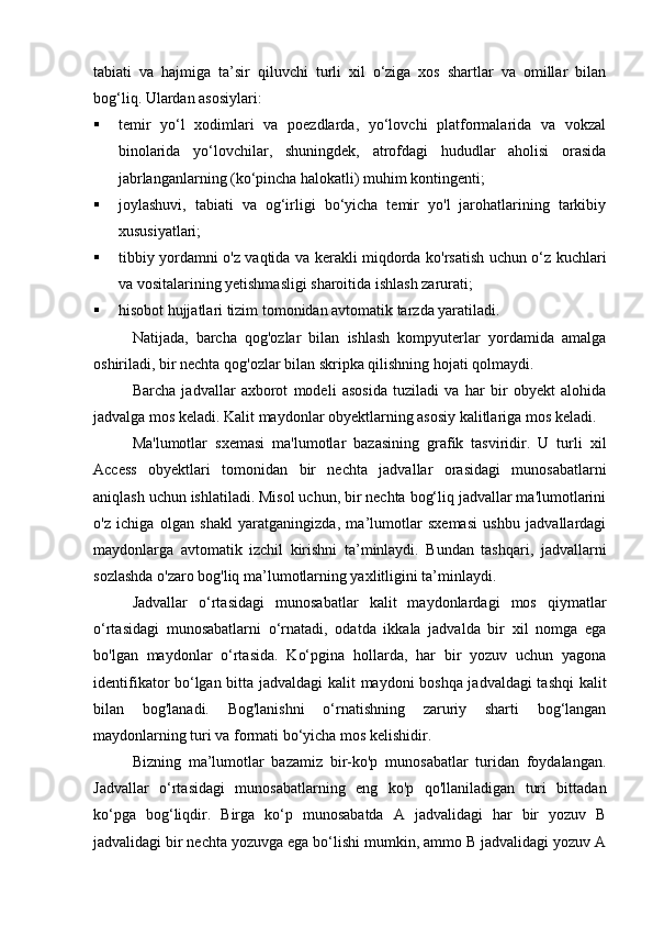 tabiati   va   hajmiga   ta’sir   qiluvchi   turli   xil   o‘ziga   xos   shartlar   va   omillar   bilan
bog‘liq. Ulardan asosiylari:
 temir   yo‘l   xodimlari   va   poezdlarda,   yo‘lovchi   platformalarida   va   vokzal
binolarida   yo‘lovchilar,   shuningdek,   atrofdagi   hududlar   aholisi   orasida
jabrlanganlarning (ko‘pincha halokatli) muhim kontingenti;
 joylashuvi,   tabiati   va   og‘irligi   bo‘yicha   temir   yo'l   jarohatlarining   tarkibiy
xususiyatlari;
 tibbiy yordamni o'z vaqtida va kerakli miqdorda ko'rsatish uchun o‘z kuchlari
va vositalarining yetishmasligi sharoitida ishlash zarurati;
 hisobot hujjatlari tizim tomonidan avtomatik tarzda yaratiladi.
Natijada,   barcha   qog'ozlar   bilan   ishlash   kompyuterlar   yordamida   amalga
oshiriladi, bir nechta qog'ozlar bilan skripka qilishning hojati qolmaydi.
Barcha   jadvallar   axborot   modeli   asosida   tuziladi   va   har   bir   obyekt   alohida
jadvalga mos keladi. Kalit maydonlar obyektlarning asosiy kalitlariga mos keladi.
Ma'lumotlar   sxemasi   ma'lumotlar   bazasining   grafik   tasviridir.   U   turli   xil
Access   obyektlari   tomonidan   bir   nechta   jadvallar   orasidagi   munosabatlarni
aniqlash uchun ishlatiladi. Misol uchun, bir nechta bog‘liq jadvallar ma'lumotlarini
o'z   ichiga   olgan   shakl   yaratganingizda,   ma’lumotlar   sxemasi   ushbu   jadvallardagi
maydonlarga   avtomatik   izchil   kirishni   ta’minlaydi.   Bundan   tashqari,   jadvallarni
sozlashda o'zaro bog'liq ma’lumotlarning yaxlitligini ta’minlaydi.
Jadvallar   o‘rtasidagi   munosabatlar   kalit   maydonlardagi   mos   qiymatlar
o‘rtasidagi   munosabatlarni   o‘rnatadi,   odatda   ikkala   jadvalda   bir   xil   nomga   ega
bo'lgan   maydonlar   o‘rtasida.   Ko‘pgina   hollarda,   har   bir   yozuv   uchun   yagona
identifikator bo‘lgan bitta jadvaldagi  kalit maydoni boshqa jadvaldagi  tashqi kalit
bilan   bog'lanadi.   Bog'lanishni   o‘rnatishning   zaruriy   sharti   bog‘langan
maydonlarning turi va formati bo‘yicha mos kelishidir.
Bizning   ma’lumotlar   bazamiz   bir-ko'p   munosabatlar   turidan   foydalangan.
Jadvallar   o‘rtasidagi   munosabatlarning   eng   ko'p   qo'llaniladigan   turi   bittadan
ko‘pga   bog‘liqdir.   Birga   ko‘p   munosabatda   A   jadvalidagi   har   bir   yozuv   B
jadvalidagi bir nechta yozuvga ega bo‘lishi mumkin, ammo B jadvalidagi yozuv A 