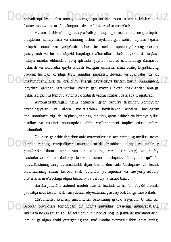 jadvalidagi   bir   nechta   mos   yozuvlarga   ega   bo'lishi   mumkin   emas.   Ma'lumotlar
bazasi sakkizta o'zaro bog'langan jadval sifatida amalga oshiriladi.
Avtomatlashtirishning asosiy afzalligi - saqlangan ma'lumotlarning ortiqcha
miqdorini   kamaytirish   va   shuning   uchun   foydalanilgan   xotira   hajmini   tejash,
ortiqcha   nusxalarni   yangilash   uchun   bir   nechta   operatsiyalarning   narxini
pasaytirish   va   bir   xil   obyekt   haqidagi   ma'lumotlarni   turli   obyektlarda   saqlash
tufayli   nizolar   ehtimolini   yo‘q   qilishdir.   joylar,   axborot   ishonchliligi   darajasini
oshirish   va   axborotni   qayta   ishlash   tezligini   oshirish;   ichki   oraliq   hujjatlarning
haddan   tashqari   ko‘pligi,   turli   jurnallar,   papkalar,   ilovalar   va   boshqalar,   bir   xil
ma'lumotlarni   turli   xil   oraliq   hujjatlarga   qayta-qayta   kiritish   zarur.   Shuningdek,
obyektni   qidirish   parametrlari   ko'rsatilgan   maxsus   ekran   shakllaridan   amalga
oshiriladigan ma'lumotni avtomatik qidirish vaqtni sezilarli darajada qisqartiradi.
Avtomatlashtirilgan   tizim   deganda   ilg‘or   dasturiy   ta’minot,   kompyuter
texnologiyalari   va   aloqa   vositalaridan   foydalanish   asosida   boshqaruv
ma’lumotlarini   yig‘ish,   to‘plash,   saqlash,   qidirish,   qayta   ishlash   va   himoya   qilish
usullari   va   usullari,   shuningdek   ushbu   ma’lumotlarni   taqdim   etish   usullari
tushuniladi. 
Uni amalga oshirish uchun aniq avtomatlashtirilgan tizimning tuzilishi uchta
komponentning   mavjudligini   nazarda   tutadi:   hisoblash,   aloqa   va   tashkiliy
jihozlardan   iborat   texnik   vositalar   to‘plami;   tizimli   (umumiy)   va   amaliy
dasturlardan   iborat   dasturiy   ta’minot   tizimi;   boshqaruv   faoliyatini   qo‘llab-
quvvatlashning   aniq   avtomatlashtirilgan   tizimi   doirasida   boshqaruv   va   texnik
xodimlarning   ishini   tashkil   etish   bo‘yicha   yo‘riqnoma   va   me’yoriy-uslubiy
materiallarni o‘z ichiga olgan tashkiliy va uslubiy ta’minot tizimi.
Barcha   jadvallar   axborot   modeli   asosida   tuziladi   va   har   bir   obyekt   alohida
jadvalga mos keladi. Kalit maydonlar obyektlarning asosiy kalitlariga mos keladi.
Ma’lumotlar   sxemasi   ma'lumotlar   bazasining   grafik   tasviridir.   U   turli   xil
Access   obyektlari   tomonidan   bir   nechta   jadvallar   orasidagi   munosabatlarni
aniqlash uchun ishlatiladi. Misol uchun, bir nechta bog'liq jadvallar ma'lumotlarini
o'z   ichiga   olgan   shakl   yaratganingizda,   ma'lumotlar   sxemasi   ushbu   jadvallardagi 