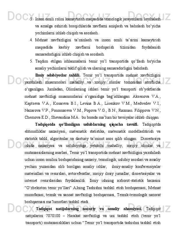 3. Inson omili rolini kamaytirish maqsadida texnologik jarayonlarni loyihalash
va   amalga   oshirish   bosqichlarida   xavflarni   aniqlash   va   baholash   bo‘yicha
yechimlarni ishlab chiqish va asoslash.
4. Mehnat   xavfsizligini   ta’minlash   va   inson   omili   ta’sirini   kamaytirish
maqsadida   kasbiy   xavflarni   boshqarish   tizimidan   foydalanish
samaradorligini ishlab chiqish va asoslash.
5. Taqdim   etilgan   ishlanmalarni   temir   yo’l   transportida   qo ‘ llash   bo'yicha
amaliy yechimlarni taklif qilish va ularning samaradorligini baholash .
Ilmiy   adabiyotlar   tahlili.   Temir   yo’l   transportida   mehnat   xavfsizligini
yaxshilash   muammolari   mahalliy   va   xorijiy   olimlar   tomonidan   atroflicha
o‘rganilgan.   Jumladan,   Olimlarning   ishlari   temir   yo‘l   transporti   ob’yektlarida
mehnat   xavfsizligi   muammolarini   o‘rganishga   bag‘ishlangan:   Aksenova   V.A.,
Kaptseva   V.A.,   Kosareva   B.I.,   Levina   B.A.,   Lisenkov   V.M.,   Medvedev   V.I.,
Nazarova   V.P.,  Ponomareva  V.M.,   Popova   V.G.,   B.N.,   Raxman.   Filippova   V.N.,
Chernova E.D., Shevandina M.A.  bu borada ma’lum bir tavsiyalar ishlab chiqqan.
Tadqiqotda   qo‘llanilgan   uslublarning   qiqacha   tavsifi.   Tadqiqotda
ehtimolliklar   nazariyasi,   matematik   statistika,   matematik   modellashtirish   va
statistik   tahlil,   algoritmlar   va   dasturiy   ta’minot   asos   qilib   olingan.     Dissertasiya
ishida   nazariyasi   va   uslubiyotiga   yetakchi   mahalliy,   xorijiy   olimlar   va
mutaxassislarning asarlari,  Temir yo’l transportida mehnat xavfsizligini yaxshilash
uchun inson omilini boshqarishning nazariy, texnologik, uslubiy asoslari va amaliy
yechim   yuzasidan   olib   borilgan   amaliy   ishlar,     ilmiy-amaliy   konferensiyalar
materiallari   va   resurslari,   avtoreferatlar,   xorijiy   ilmiy   jurnallar,   dissertasiyalar   va
internet   resurslaridan   foydalanildi.   Ilmiy   ishning   axborot-statistik   bazasini
“O‘zbekiston  temir   yo‘llari”  AJning   Tashishni  tashkil  etish   boshqarmasi,   Mehnat
muxofazasi,   texnik   va   sanoat   xavfsizligi   boshqarmasi,   Texnik-texnologik   nazorat
boshqarmasi ma lumotlari tashkil etadi.ʼ
Tadqiqot   natijalarning   nazariy   va   amaliy   ahamiyati.   Tadqiqot
natijalarini   7070100   –   Harakat   xavfsizligi   va   uni   tashkil   etish   (temir   yo’l
transporti)  mutaxasisliklari  uchun  “Temir  yo‘l  transportida tashishni  tashkil  etish 
