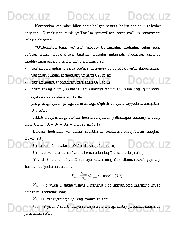 Kompaniya   xodimlari   bilan   sodir   bo'lgan   baxtsiz   hodisalar   uchun   to'lovlar
bo'yicha   “O‘zbekiston   temir   yo‘llari”ga   yetkazilgan   zarar   ma’lum   muammoni
keltirib chiqaradi.
“O‘zbekiston   temir   yo‘llari”   tarkibiy   bo‘linmalari   xodimlari   bilan   sodir
bo‘lgan   ishlab   chiqarishdagi   baxtsiz   hodisalar   natijasida   etkazilgan   umumiy
moddiy zarar asosiy 5 ta element o‘z ichiga oladi:
- baxtsiz   hodisadan   to'g'ridan-to'g'ri   moliyaviy   yo'qotishlar,   ya'ni   shikastlangan
vagonlar, binolar, inshootlarning narxi U
tt  , so‘m;
- baxtsiz hodisalar   tekshirish xarajatlari U
ht  , so‘m;
- odamlarning   o'limi,   shikastlanishi   (stansiya   xodimlari)   bilan   bog'liq   ijtimoiy-
iqtisodiy yo'qotishlar U
sht  so‘m;
- yangi ishga qabul  qilinganlarni kasbga o'qitish va qayta tayyorlash  xarajatlari
U
mat  so‘m;
Ishlab   chiqarishdagi   baxtsiz   hodisa   natijasida   yetkazilgan   umumiy   moddiy
zarar U
umum = U
tt  + U
ht  + U
sht  + U
mat , so‘m; (3.1)
Baxtsiz   hodisalar   va   ularni   sabablarini   tekshirish   xarajatlarini   aniqlash
U
ht =U
L +U
r ;
U
R -   baxtsiz hodisalarni tekshirish xarajatlar, so‘m;
U
L -   avariya oqibatlarini bartaraf etish bilan bog‘liq xarajatlar, so‘m;
Y   yilda   C   sabab   tufayli   X   stansiya   xodimining   shikastlanish   xavfi   quyidagi
formula bo‘yicha hisoblanadi:Rircy	=	N	ircy
Niy	
×Yirsy
, so‘m/yil   (3.2)	
Nircy	−¿
  Y   yilda   C   sabab   tufayli   u   stansiya   r   bo‘linmasi   xodimlarining   ishlab
chiqarish jarohatlari soni;	
Niy−¿
X stansiyaning Y yilidagi xodimlari soni;
Y
irsy − ¿
Y yilda C sabab tufayli stansiya xodimlariga kasbiy jarohatlar natijasida
jami zarar, so‘m;