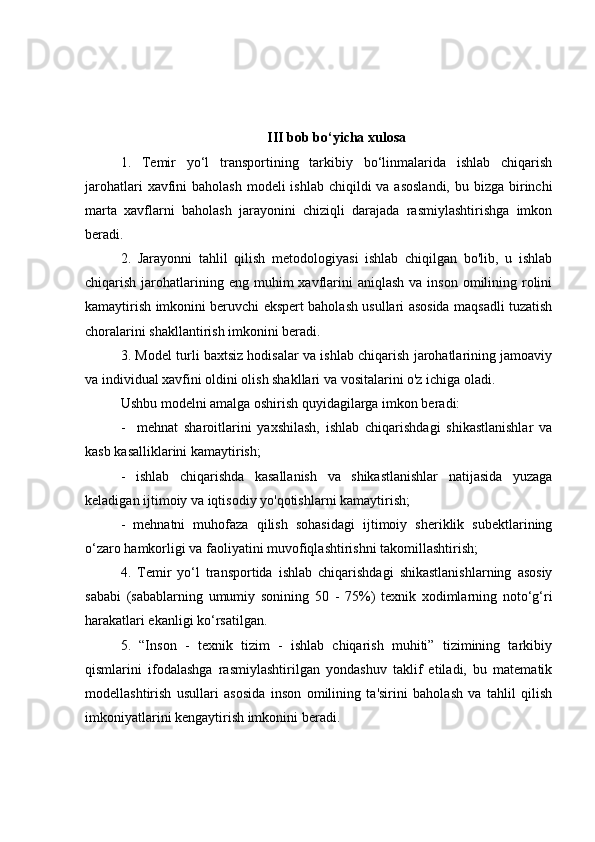 III bob bo‘yicha xulosa
1.   Temir   yo‘l   transportining   tarkibiy   bo‘linmalarida   ishlab   chiqarish
jarohatlari  xavfini  baholash modeli  ishlab  chiqildi  va asoslandi,  bu bizga birinchi
marta   xavflarni   baholash   jarayonini   chiziqli   darajada   rasmiylashtirishga   imkon
beradi. 
2.   Jarayonni   tahlil   qilish   metodologiyasi   ishlab   chiqilgan   bo'lib,   u   ishlab
chiqarish  jarohatlarining eng  muhim  xavflarini   aniqlash  va  inson  omilining  rolini
kamaytirish imkonini beruvchi ekspert baholash usullari asosida maqsadli tuzatish
choralarini shakllantirish imkonini beradi.
3. Mo del  turli baxtsiz hodisalar va ishlab chiqarish jarohatlarining jamoaviy
va individual xavfini oldini olish shakllari va vositalarini o'z ichiga oladi.
Ushbu  model ni amalga oshirish quyidagilarga imkon beradi:
-     mehnat   sharoitlarini   yaxshilash,   ishlab   chiqarishdagi   shikastlanishlar   va
kasb kasalliklarini kamaytirish;
-   ishlab   chiqarishda   kasallanish   va   shikastlanishlar   natijasida   yuzaga
keladigan ijtimoiy va iqtisodiy yo'qotishlarni kamaytirish;
-   mehnatni   muhofaza   qilish   sohasidagi   ijtimoiy   sheriklik   subektlarining
o‘zaro hamkorligi va faoliyatini muvofiqlashtirishni takomillashtirish;
4.   Temir   yo‘l   transportida   ishlab   chiqarishdagi   shikastlanishlarning   asosiy
sababi   (sabablarning   umumiy   sonining   50   -   75%)   texnik   xodimlarning   noto‘g‘ri
harakatlari ekanligi ko‘rsatilgan.
5.   “Inson   -   texnik   tizim   -   ishlab   chiqarish   muhiti”   tizimining   tarkibiy
qismlarini   ifodalashga   rasmiylashtirilgan   yondashuv   taklif   etiladi,   bu   matematik
modellashtirish   usullari   asosida   inson   omilining   ta'sirini   baholash   va   tahlil   qilish
imkoniyatlarini kengaytirish imkonini beradi. 