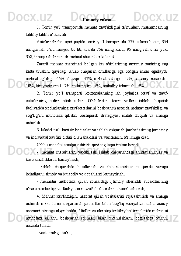 Umumiy xulosa
1.   Temir   yo‘l   transportida   mehnat   xavfsizligini   ta’minlash   muammosining
tahliliy tahlili o‘tkazildi.
Aniqlanishicha,   ayni   paytda   temir   yo‘l   transportida   225   ta   kasb-hunar,   354
mingta   ish   o‘rni   mavjud   bo‘lib,   ularda   756   ming   kishi,   95   ming   ish   o‘rni   yoki
358,5 ming ishchi zararli mehnat sharoitlarida band.
Zararli   mehnat   sharoitlari   bo'lgan   ish   o'rinlarining   umumiy   sonining   eng
katta   ulushini   quyidagi   ishlab   chiqarish   omillariga   ega   bo'lgan   ishlar   egallaydi:
mehnat og'irligi - 45%, shovqin - 42%, mehnat zichligi - 29%, umumiy tebranish -
10%, kimyoviy omil - 7%, mikroiqlim - 6%, mahalliy tebranish - 5%.
2.   Temir   yo ‘ l   transporti   korxonalarining   ish   joylarida   xavf   va   xavf-
xatarlarning   oldini   olish   uchun   O‘zbekiston   temir   yo'llari   ishlab   chiqarish
faoliyatida xodimlarning xavf-xatarlarini boshqarish asosida mehnat xavfsizligi va
sog ‘ lig ‘ ini   muhofaza   qilishni   boshqarish   strategiyasi   ishlab   chiqildi   va   amalga
oshirildi.
3. Mo del  turli baxtsiz hodisalar va ishlab chiqarish jarohatlarining jamoaviy
va individual xavfini oldini olish shakllari va vositalarini o'z ichiga oladi.
Ushbu  model ni amalga oshirish quyidagilarga imkon beradi:
-     mehnat   sharoitlarini   yaxshilash,   ishlab   chiqarishdagi   shikastlanishlar   va
kasb kasalliklarini kamaytirish;
-   ishlab   chiqarishda   kasallanish   va   shikastlanishlar   natijasida   yuzaga
keladigan ijtimoiy va iqtisodiy yo'qotishlarni kamaytirish;
-   mehnatni   muhofaza   qilish   sohasidagi   ijtimoiy   sheriklik   subektlarining
o‘zaro hamkorligi va faoliyatini muvofiqlashtirishni takomillashtirish;
4.   Mehnat   xavfsizligini   nazorat   qilish   vositalarini   rejalashtirish   va   amalga
oshirish   mezonlarini   o'zgartirish   jarohatlar   bilan   bog'liq   vaziyatdan   uchta   asosiy
mezonni hisobga olgan holda, filiallar va ularning tarkibiy bo'linmalarida mehnatni
muhofaza   qilishni   boshqarish   rejimlari   bilan   tekshirishlarni   bog'lashga   o'tishni
nazarda tutadi:
- vaqt omiliga ko‘ra; 