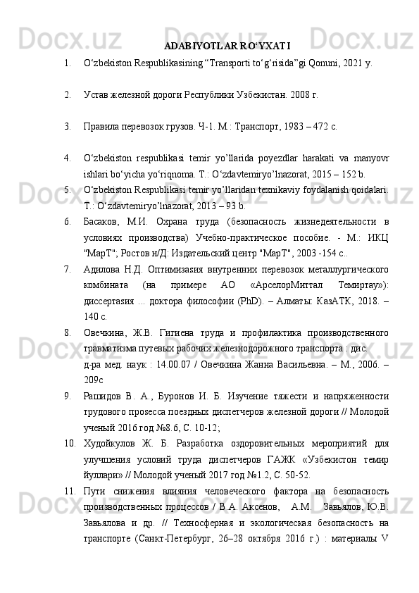 ADABIYOTLAR RO‘YXATI
1. О ‘zbekiston Respublikasining “Transporti t о ‘g‘risida”gi Qonuni, 2021 y.
2. Устав железной дороги Республики Узбекистан. 2008 г.
3. Правила перевозок грузов. Ч-1. М.: Транспорт, 1983 – 472 с.
4. О ‘zbekiston   respublikasi   temir   yo’llarida   poyezdlar   harakati   va   manyovr
ishlari bo‘yicha yo‘riqnoma.  Т.:  O ‘ zdavtemiryo’lnazorat , 2015 – 152  b .
5. O‘zbekiston Respublikasi temir yo’llaridan texnikaviy foydalanish qoidalari.
Т . : O‘zdavtemiryo’lnazorat, 2013 – 93 b.
6. Басаков,   М.И.   Охрана   труда   (безопасность   жизнедеятельности   в
условиях   производства)   Учебно-практическое   пособие.   -   М.:   ИКЦ
"МарТ"; Ростов н/Д: Издательский центр "МарТ", 2003 -154 с. .
7. Адилова   Н.Д.   Оптимизаsия   внутренних   перевозок   металлургического
комбината   (на   примере   АО   «АрселорМиттал   Темиртау»):
диссертаsия   ...   доктора   философии   (PhD).   –   Алматы:   КазАТК,   2018.   –
140 с.
8. Овечкина,   Ж.В.   Гигиена   труда   и   профилактика   производственного
травматизма путевых рабочих железнодорожного транспорта : дис.
д-ра   мед.   наук   :   14.00.07   /   Овечкина   Жанна   Васильевна.   –   М.,   2006.   –
209c
9. Рашидов   В.   А.,   Буронов   И.   Б.   Изучение   тяжести   и   напряженности
трудового проsесса поездных диспетчеров железной дороги // Молодой
ученый   2016  год  №8.6 ,  С .  10-12 ;
10. Худойкулов   Ж.   Б.   Разработка   оздоровительных   мероприятий   для
улучшения   условий   труда   диспетчеров   ГАЖК   «Узбекистон   темир
йуллари» // Молодой ученый   2017  год  №1.2 ,  С. 50-52.
11. Пути   снижения   влияния   человеческого   фактора   на   безопасность
производственных   процессов   /   В.А.   Аксенов,       А.М.       Завьялов,   Ю.В.
Завьялова   и   др.   //   Техносферная   и   экологическая   безопасность   на
транспорте   (Санкт-Петербург,   26–28   октября   2016   г.)   :   материалы   V 