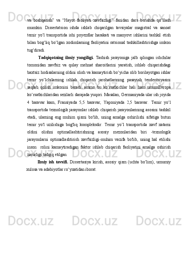 va   boshqarish”   va   “Hayot   faoliyati   xavfsizligi”   fanidan   dars   berishda   qo‘llash
mumkin.   Dissertatsion   ishda   ishlab   chiqarilgan   tavsiyalar   magistral   va   sanoat
temir   yо‘l   transportida   ishi   poyezdlar   harakati   va   manyovr   ishlarini   tashkil   etish
bilan bog‘liq bо‘lgan xodimlarning faoliyatini  ratsional   tashkillashtirishga  imkon
tug‘diradi. 
Tadqiqotning   ilmiy   yangiligi.   Tashish   jarayoniga   jalb   qilingan   ishchilar
tomonidan   xavfsiz   va   qulay   mehnat   sharoitlarini   yaratish,   ishlab   chiqarishdagi
baxtsiz hodisalarning oldini olish va kamaytirish bo‘yicha olib borilayotgan ishlar
temir   yo‘lchilarning   ishlab   chiqarish   jarohatlarining   pasayish   tendentsiyasini
saqlab   qolish   imkonini   beradi,   ammo   bu   ko‘rsatkichlar   hali   ham   umumEvropa
ko‘rsatkichlaridan sezilarli darajada yuqori. Masalan, Germaniyada ular ish joyida
4   baravar   kam,   Fransiyada   5,5   baravar,   Yaponiyada   2,5   baravar.   Temir   yo ‘ l
transportida  texnologik jarayonlar  ishlab  chiqarish  jarayonlarining asosini   tashkil
etadi,   ularning   eng   muhim   qismi   bo'lib,   uning   amalga   oshirilishi   sifatiga   butun
temir   yo'l   uzilishiga   bog'liq   kompleksdir.   Temir   yo’l   transportida   xavf   xatarni
oldini   olishni   optimallashtirishning   asosiy   mezonlaridan   biri   -texnologik
jarayonlarni   optimallashtirish   xavfsizligi-muhim   vazifa   bo'lib,   uning   hal   etilishi
inson     rolini   kamaytiradigan   faktor   ishlab   chiqarish   faoliyatini   amalga   oshirish
zarurligi tadqiq etilgan.
Ilmiy   ish   tavsifi.   Dissertasiya   kirish,   asosiy   qism   (uchta   bo‘lim),   umumiy
xulosa va adabiyotlar ro‘yxatidan iborat.