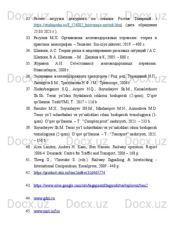 32. Расчет   загрузки   дежурного   по   станsии   Ростов   Товарный   /
https://studopedia.ru/8_174002_kosvennie-metodi.html   (дата   обращения
25.03.2021 г.).
33. Расулов   М.Х.   Организаsия   железнодорожных   перевозок:   теория   и
практика: монография. – Tашкент: Ilm-ziyo zakovat, 2019. – 400 с.
34. Шапкин, А.С. Теория риска и моделирование рисковых ситуаций / А.С.
Шапкин, В.А. Шапкин. – М. : Дашков и К, 2005. – 880 с.
35. Журавел   А.И.   Себестоимост   железнодорожных   перевозок.
Новосибирск, 2000 г.
36. Экономика железнодорожного транспорта  /  Род. ред. Терешиной Н.П.,
Лапидуса Б.М., Трихункова Н.Ф. / М.: Транспорт, 2006 г. 
37. Xudayberganov   S.Q.,   Aripov   N.Q.,   Suyunbayev   Sh.M.,   Kamaletdinov
Sh.Sh.   Temir   yo’ldan   foydalanish   ishlarini   boshqarish   (2-qism).   O‘quv
qo‘llanma. ToshtYMI, T.: 2017 – 116 b.
38. Rasulov   М.Х.,   Suyunbayev   SH.M.,   Masharipov   M.N.,   Axmedova   M.D.
Temir   yo’l   uchastkalari   va   yo‘nalishlari   ishini   boshqarish   texnologiyasi   (1-
qism). O‘quv qo‘llanma. – T.: “Complex print” nashriyoti, 2021. – 233 b.
39. Suyunbayev Sh.M. Temir yo’l uchastkalari va yo‘nalishlari ishini boshqarish
texnologiyasi (2-qism). O‘quv qo‘llanma. – T.: “Transport” nashriyoti, 2021.
– 150 b.
40. Alex   Landex,   Anders   H.   Kaas,   Sten   Hansen.   Railway   operation.   Report
2006-4. Denmark: Centre for Traffic and Transport, 2006 – 168  р .
41. Theeg   G.,   Vlasenko   S.   (eds.):   Railway   Signalling   &   Interlocking   -
International Compendium. Eurailpress, 2009 - 448 p. 
42. https://product-stm.ru/tem2m#rec316465774
43. https://www.sites.google.com/site/tagapoezd/tagsredstva/teplovoz/tem2
44. www.gdm.ru  
45. www.miit-inf.ru