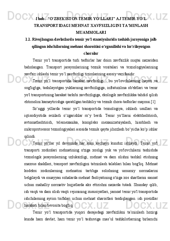 I bob.   “О‘ZBEKISTON TEMIR YО‘LLARI” AJ TEMIR YO‘L
TRANSPORTIDAGI MEHNAT XAVFSIZLIGINI TA’MINLASH
MUAMMOLARI 
1.1. Rivojlаngаn dаvlаtlаrdа temir yо‘l stаnsiyalаridа tаshish jаrаyonigа jаlb
qilingаn ishchilаrning mehnаt shаroitini о‘rgаnilishi vа kо‘rilаyotgаn
chorаlаr
Temir   yo ‘ l   transportida   turli   tadbirlar   har   doim   xavfsizlik   nuqtai   nazaridan
baholangan.   Transport   jarayonlarining   texnik   vositalari   va   texnologiyalarining
xavfsiz ishlashi temir yo ‘ l xavfsizligi tizimlarining asosiy vazifasidir .
Temir   yo‘l   transportida   harakat   xavfsizligi   -   bu   yo'lovchilarning   hayoti   va
sog'lig'iga, tashilayotgan yuklarning xavfsizligiga, infratuzilma ob'ektlari va temir
yo'l transportining harakat tarkibi xavfsizligiga, ekologik xavfsizlikka tahdid qilish
ehtimolini kamaytirishga qaratilgan tashkiliy va texnik chora-tadbirlar majmui.[1]
So‘nggi   yillarda   temir   yo‘l   transportida   texnologiya,   ishlash   usullari   va
iqtisodiyotida   sezilarli   o‘zgarishlar   ro‘y   berdi.   Temir   yo‘llarni   elektrlashtirish,
avtomatlashtirish,   telemexanika,   kompleks   mexanizatsiyalash,   hisoblash   va
mikroprotsessor texnologiyalari asosida texnik qayta jihozlash bo‘yicha ko‘p ishlar
qilindi.
Temir   yo'llar   yil   davomida   har   kuni   kechayu   kunduz   ishlaydi.   Temir   yo'l
transporti   xodimlari   mehnatining   o'ziga   xosligi   yuk   va   yo'lovchilarni   tashishda
texnologik   jarayonlarning   uzluksizligi,   mehnat   va   dam   olishni   tashkil   etishning
maxsus shakllari, transport xavfsizligini  ta'minlash talablari bilan bog'liq. Mehnat
kodeksi   xodimlarning   mehnatini   tartibga   solishning   umumiy   normalarini
belgilaydi va muayyan sohalarda mehnat faoliyatining o'ziga xos shartlarini sanoat
uchun   mahalliy   normativ   hujjatlarda   aks   ettirishni   nazarda   tutadi.   Shunday   qilib,
ish vaqti va dam olish vaqti rejimining xususiyatlari, jamoat temir yo'l transportida
ishchilarning   ayrim   toifalari   uchun   mehnat   sharoitlari   tasdiqlangan.   ish   poezdlar
harakati bilan bevosita bog'liq.
Temir   yo‘l   transportida   yuqori   darajadagi   xavfsizlikni   ta’minlash   hozirgi
kunda   ham   davlat,   ham   temir   yo‘l   tashuviga   mas’ul   tashkilotlarning   birlamchi 