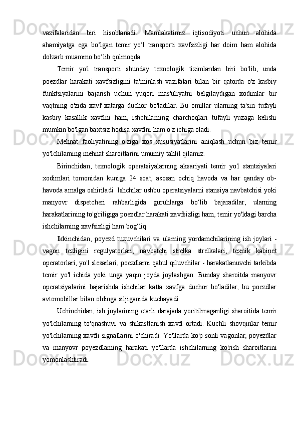 vazifalaridan   biri   hisoblanadi.   Mamlakatimiz   iqtisodiyoti   uchun   alohida
ahamiyatga   ega   bo‘lgan   temir   yo‘l   transporti   xavfsizligi   har   doim   ham   alohida
dolzarb muammo bo‘lib qolmoqda.
Temir   yo'l   transporti   shunday   texnologik   tizimlardan   biri   bo'lib,   unda
poezdlar   harakati   xavfsizligini   ta'minlash   vazifalari   bilan   bir   qatorda   o'z   kasbiy
funktsiyalarini   bajarish   uchun   yuqori   mas'uliyatni   belgilaydigan   xodimlar   bir
vaqtning   o'zida   xavf-xatarga   duchor   bo'ladilar.   Bu   omillar   ularning   ta'siri   tufayli
kasbiy   kasallik   xavfini   ham,   ishchilarning   charchoqlari   tufayli   yuzaga   kelishi
mumkin bo'lgan baxtsiz hodisa xavfini ham o'z ichiga oladi.
Mehnat   faoliyatining   o'ziga   xos   xususiyatlarini   aniqlash   uchun   biz   temir
yo'lchilarning mehnat sharoitlarini umumiy tahlil qilamiz.
Birinchidan,   texnologik   operatsiyalarning   aksariyati   temir   yo'l   stantsiyalari
xodimlari   tomonidan   kuniga   24   soat,   asosan   ochiq   havoda   va   har   qanday   ob-
havoda amalga oshiriladi. Ishchilar ushbu operatsiyalarni stansiya navbatchisi yoki
manyovr   dispetcheri   rahbarligida   guruhlarga   bo‘lib   bajaradilar,   ularning
harakatlarining to'g'riligiga poezdlar harakati xavfsizligi ham, temir yo'ldagi barcha
ishchilarning xavfsizligi ham bog‘liq.
Ikkinchidan,   poyezd   tuzuvchilari   va   ularning   yordamchilarining   ish   joylari   -
vagon   tezligini   regulyatorlari,   navbatchi   strelka   strelkalari,   texnik   kabinet
operatorlari, yo'l slesarlari, poezdlarni qabul qiluvchilar - harakatlanuvchi tarkibda
temir   yo'l   ichida   yoki   unga   yaqin   joyda   joylashgan.   Bunday   sharoitda   manyovr
operatsiyalarini   bajarishda   ishchilar   katta   xavfga   duchor   bo'ladilar,   bu   poezdlar
avtomobillar bilan oldinga siljiganida kuchayadi.
Uchinchidan,   ish   joylarining   etarli   darajada   yoritilmaganligi   sharoitida   temir
yo'lchilarning   to'qnashuvi   va   shikastlanish   xavfi   ortadi.   Kuchli   shovqinlar   temir
yo'lchilarning xavfli signallarini o'chiradi. Yo'llarda ko'p sonli vagonlar, poyezdlar
va   manyovr   poyezdlarning   harakati   yo'llarda   ishchilarning   ko'rish   sharoitlarini
yomonlashtiradi. 