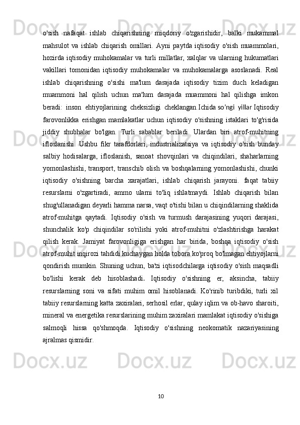 o'sish   nafaqat   ishlab   chiqarishning   miqdoriy   o'zgarishidir,   balki   mukammal
mahsulot   va   ishlab   chiqarish   omillari.   Ayni   paytda   iqtisodiy   o'sish   muammolari,
hozirda   iqtisodiy   muhokamalar   va   turli   millatlar,   xalqlar   va   ularning   hukumatlari
vakillari   tomonidan   iqtisodiy   muhokamalar   va   muhokamalarga   asoslanadi.   Real
ishlab   chiqarishning   o'sishi   ma'lum   darajada   iqtisodiy   tizim   duch   keladigan
muammoni   hal   qilish   uchun   ma'lum   darajada   muammoni   hal   qilishga   imkon
beradi:   inson   ehtiyojlarining   cheksizligi   cheklangan.Ichida   so’ngi   yillar   Iqtisodiy
farovonlikka   erishgan   mamlakatlar   uchun   iqtisodiy   o'sishning   istaklari   to'g'risida
jiddiy   shubhalar   bo'lgan.   Turli   sabablar   beriladi.   Ulardan   biri   atrof-muhitning
ifloslanishi.   Ushbu   fikr   tarafdorlari,   industrializatsiya   va   iqtisodiy   o'sish   bunday
salbiy   hodisalarga,   ifloslanish,   sanoat   shovqinlari   va   chiqindilari,   shaharlarning
yomonlashishi,  transport, transchib  olish  va  boshqalarning yomonlashishi,   chunki
iqtisodiy   o'sishning   barcha   xarajatlari,   ishlab   chiqarish   jarayoni.   faqat   tabiiy
resurslarni   o'zgartiradi,   ammo   ularni   to'liq   ishlatmaydi.   Ishlab   chiqarish   bilan
shug'ullanadigan deyarli hamma narsa, vaqt o'tishi bilan u chiqindilarning shaklida
atrof-muhitga   qaytadi.   Iqtisodiy   o'sish   va   turmush   darajasining   yuqori   darajasi,
shunchalik   ko'p   chiqindilar   so'rilishi   yoki   atrof-muhitni   o'zlashtirishga   harakat
qilish   kerak.   Jamiyat   farovonligiga   erishgan   har   birida,   boshqa   iqtisodiy   o'sish
atrof-muhit inqirozi tahdidi kuchaygan holda tobora ko'proq bo'lmagan ehtiyojlarni
qondirish   mumkin.  Shuning   uchun,  ba'zi   iqtisodchilarga   iqtisodiy   o'sish   maqsadli
bo'lishi   kerak   deb   hisoblashadi .   Iqtisodiy   o'sishning   er,   aksincha,   tabiiy
resurslarning   soni   va   sifati   muhim   omil   hisoblanadi.   Ko'rinib   turibdiki,   turli   xil
tabiiy resurslarning katta zaxiralari, serhosil erlar, qulay iqlim va ob-havo sharoiti,
mineral va energetika resurslarining muhim zaxiralari mamlakat iqtisodiy o'sishiga
salmoqli   hissa   qo'shmoqda.   Iqtisodiy   o'sishning   neokomatik   nazariyasining
ajralmas qismidir. 
          
10 