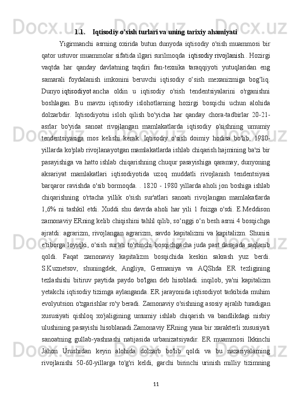 1.1. Iqtisodiy o’sish turlari va uning tarixiy ahamiyati
Yigirmanchi   asrning   oxirida   butun   dunyoda   iqtisodiy   o'sish   muammosi   bir
qator ustuvor muammolar sifatida ilgari surilmoqda    iqtisodiy rivojlanish .. Hozirgi
vaqtda   har   qanday   davlatning   taqdiri   fan-texnika   taraqqiyoti   yutuqlaridan   eng
samarali   foydalanish   imkonini   beruvchi   iqtisodiy   o‘sish   mexanizmiga   bog‘liq.
Dunyo   iqtisodiyot   ancha   oldin   u   iqtisodiy   o'sish   tendentsiyalarini   o'rganishni
boshlagan.   Bu   mavzu   iqtisodiy   islohotlarning   hozirgi   bosqichi   uchun   alohida
dolzarbdir.   Iqtisodiyotni   isloh   qilish   bo'yicha   har   qanday   chora-tadbirlar   20-21-
asrlar   bo'yida   sanoat   rivojlangan   mamlakatlarda   iqtisodiy   o'sishning   umumiy
tendentsiyasiga   mos   kelishi   kerak.   Iqtisodiy   o'sish   doimiy   hodisa   bo'lib,   1980-
yillarda ko'plab rivojlanayotgan mamlakatlarda ishlab chiqarish hajmining ba'zi bir
pasayishiga va hatto ishlab chiqarishning chuqur pasayishiga qaramay, dunyoning
aksariyat   mamlakatlari   iqtisodiyotida   uzoq   muddatli   rivojlanish   tendentsiyasi
barqaror ravishda o'sib bormoqda. . 1820 - 1980 yillarda aholi jon boshiga ishlab
chiqarishning   o'rtacha   yillik   o'sish   sur'atlari   sanoati   rivojlangan   mamlakatlarda
1,6%   ni   tashkil   etdi.   Xuddi   shu   davrda   aholi   har   yili   1   foizga   o'sdi.   E.Meddison
zamonaviy ERning kelib chiqishini tahlil qilib, so‘nggi o‘n besh asrni 4 bosqichga
ajratdi:   agrarizm,   rivojlangan   agrarizm,   savdo   kapitalizmi   va   kapitalizm.   Shunisi
e'tiborga loyiqki, o'sish  sur'ati  to'rtinchi  bosqichgacha  juda past  darajada  saqlanib
qoldi.   Faqat   zamonaviy   kapitalizm   bosqichida   keskin   sakrash   yuz   berdi.
S.Kuznetsov,   shuningdek,   Angliya,   Germaniya   va   AQShda   ER   tezligining
tezlashishi   bitiruv   paytida   paydo   bo'lgan   deb   hisobladi.   inqilob,   ya'ni   kapitalizm
yetakchi iqtisodiy tizimga aylanganda. ER jarayonida iqtisodiyot tarkibida muhim
evolyutsion o'zgarishlar ro'y beradi. Zamonaviy o'sishning asosiy ajralib turadigan
xususiyati   qishloq   xo'jaligining   umumiy   ishlab   chiqarish   va   bandlikdagi   nisbiy
ulushining pasayishi hisoblanadi.Zamonaviy ERning yana bir xarakterli xususiyati
sanoatning   gullab-yashnashi   natijasida   urbanizatsiyadir.   ER   muammosi   Ikkinchi
Jahon   Urushidan   keyin   alohida   dolzarb   bo'lib   qoldi   va   bu   nazariyalarning
rivojlanishi   50-60-yillarga   to'g'ri   keldi,   garchi   birinchi   urinish   milliy   tizimning
11 