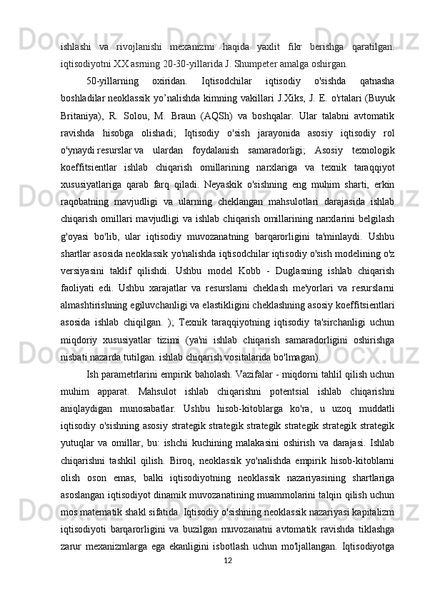 ishlashi   va   rivojlanishi   mexanizmi   haqida   yaxlit   fikr   berishga   qaratilgan.
iqtisodiyotni XX asrning 20-30-yillarida J. Shumpeter amalga oshirgan.
50-yillarning   oxiridan.   Iqtisodchilar   iqtisodiy   o'sishda   qatnasha
boshladilar   neoklassik   yo’nalishda   kimning   vakillari   J.Xiks,   J.   E.   o'rtalari   (Buyuk
Britaniya),   R.   Solou,   M.   Braun   (AQSh)   va   boshqalar.   Ular   talabni   avtomatik
ravishda   hisobga   olishadi;   Iqtisodiy   o'sish   jarayonida   asosiy   iqtisodiy   rol
o'ynaydi   resurslar   va   ulardan   foydalanish   samaradorligi;   Asosiy   texnologik
koeffitsientlar   ishlab   chiqarish   omillarining   narxlariga   va   texnik   taraqqiyot
xususiyatlariga   qarab   farq   qiladi.   Neyaskik   o'sishning   eng   muhim   sharti,   erkin
raqobatning   mavjudligi   va   ularning   cheklangan   mahsulotlari   darajasida   ishlab
chiqarish omillari  mavjudligi  va ishlab  chiqarish omillarining narxlarini  belgilash
g'oyasi   bo'lib,   ular   iqtisodiy   muvozanatning   barqarorligini   ta'minlaydi.   Ushbu
shartlar asosida neoklassik yo'nalishda iqtisodchilar iqtisodiy o'sish modelining o'z
versiyasini   taklif   qilishdi.   Ushbu   model   Kobb   -   Duglasning   ishlab   chiqarish
faoliyati   edi.   Ushbu   xarajatlar   va   resurslarni   cheklash   me'yorlari   va   resurslarni
almashtirishning egiluvchanligi va elastikligini cheklashning asosiy koeffitsientlari
asosida   ishlab   chiqilgan.   );   Texnik   taraqqiyotning   iqtisodiy   ta'sirchanligi   uchun
miqdoriy   xususiyatlar   tizimi   (ya'ni   ishlab   chiqarish   samaradorligini   oshirishga
nisbati nazarda tutilgan. ishlab chiqarish vositalarida bo'lmagan).
Ish parametrlarini empirik baholash. Vazifalar - miqdorni tahlil qilish uchun
muhim   apparat.   Mahsulot   ishlab   chiqarishni   potentsial   ishlab   chiqarishni
aniqlaydigan   munosabatlar.   Ushbu   hisob-kitoblarga   ko'ra,   u   uzoq   muddatli
iqtisodiy o'sishning  asosiy strategik strategik strategik strategik strategik strategik
yutuqlar   va   omillar,   bu:   ishchi   kuchining   malakasini   oshirish   va   darajasi.   Ishlab
chiqarishni   tashkil   qilish.   Biroq,   neoklassik   yo'nalishda   empirik   hisob-kitoblarni
olish   oson   emas,   balki   iqtisodiyotning   neoklassik   nazariyasining   shartlariga
asoslangan iqtisodiyot dinamik muvozanatining muammolarini talqin qilish uchun
mos matematik shakl sifatida. Iqtisodiy o'sishning neoklassik nazariyasi kapitalizm
iqtisodiyoti   barqarorligini   va   buzilgan   muvozanatni   avtomatik   ravishda   tiklashga
zarur   mexanizmlarga   ega   ekanligini   isbotlash   uchun   mo'ljallangan.   Iqtisodiyotga
12 