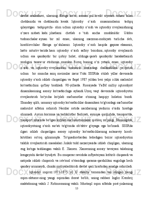 davlat   aralashuvi,   ularning   fikriga   ko'ra,   asosan   pul-kredit   siyosati   sohasi   bilan
cheklanishi   va   cheklanishi   kerak.   Iqtisodiy     o‘sish     muammolarini     tadqiq
qilayotgan     tadqiqotchi-   olim   uchun   iqtisodiy   o‘sish   va   iqtisodiy   rivojlanishning
o‘zaro   nisbati   kabi   jihatlami     chetlab     o   ‘tish     ancha     mushkuldir.     Ushbu
tushunchalar   aynan     bir     xil     emas,     ulaming     mazmun-mohiyati     turlicha     deb,
hisoblovchilar     fikriga     qo‘shilamiz.     Iqtisodiy     o‘sish     haqida     gapirar   ekanmiz,
hatto  intuitiv tarzda ham  iqtisodiy  o‘sish  salbiy  boiishini, iqtisodiy  rivojlanish
uchun   esa   qandaydir   bir   ijobiy   holat,   oldinga qarab   qandaydir   harakatlanish
xosligini  tasaw ur  etishimiz  mumkin. Biroq  buning  o‘zi  yetarli  emas,  iqtisodiy
o‘sish   va   iqtisodiy rivojlanishni    tushunish   borasidagi    chalkashlikni    yo‘qotish
uchun     bir   muncha   aniq   mezonlar   zarur. Yoki   SSSRda   o'nlab   yillar   davomida
iqtisodiy   o'sish   ishlab   chiqarilgan   va   faqat   1987   yildan   beri   yalpi   ichki   mahsulot
ko'rsatkichini   qo'llay   boshladi.   90-yillarda.   Rossiyada   YaIM   milliy   iqtisodiyot
dinamikasining   asosiy   ko'rsatkichiga   aylandi.Uzoq   vaqt   davomida   iqtisodiyotni
rivojlantirish   bo'yicha   ko'plab   ma'lumotlar   o'zining   haqiqiy   holatini   buzdi.
Shunday qilib, umumiy iqtisodiy ko'rsatkichlar dinamikasi to'g'risidagi ma'lumotlar
mahsulot   sifatini   oshirish   Narxlar   ostida   narxlarning   yashirin   o'sishi   hisobga
olinmadi. Ayrim korxona va tashkilotlar faoliyati, ayniqsa qurilishda, transportda,
transport sohasida bo'lgan ko'plab ma'lumotnomalar   qishloq xo’jaligi. Shuningdek,
iqtisodiyotning   o'sish   sur'ati   to'g'risida   ob'ektiv   g'oyaga   ega   bo'lmadi.   SSSRda
ilgari   ishlab   chiqarilgan   asosiy   iqtisodiy   ko'rsatkichlarning   an'anaviy   hisob-
kitoblari   so'roq   qilinmoqda.   To'qnashuvlardan   keladigan   bozor   iqtisodiyotini
tsiklik rivojlantirish masalalari  Jinkik tsikl  nazariyasida ishlab chiqilgan, ularning
eng   ko'zga   tashlangan   vakili   E.   Xansen.   Xansenning   asosiy   tavsiyasi   talabning
kengayishi   davlat byudjeti. Bu muqarrar ravishda inflyatsiyani keltirib chiqaradi va
natijada   ishlab   chiqarish   va   iste'mol   o'rtasidagi   qarama-qarshilikni   engishga   hech
qanday urinmaydi, chunki moliyalashtirish davlat qarz hisobidan amalga oshiriladi.
Iqtisodiy   inqiroz   1973-1975   yil   U   etakchi   tomonidan   tan   olingan   yangi
oqim-oktume-ning   yangi   oqimidan   iborat   bo'lib,   uning   rahbari   Ingliz   Kembrij
maktabining  vakili   J.   Robinsonning   vakili.  Mustaqil   oqim   sifatida   post-jinlarning
13 