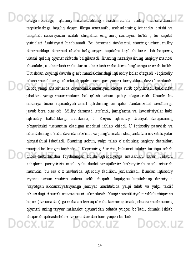o'ziga   xosligi,   ijtimoiy   mahsulotning   o'sish   sur'ati   milliy   daromadlarni
taqsimlashiga   bog'liq   degan   fikrga   asoslanib,   mahsulotning   iqtisodiy   o'sishi   va
tarqatish   nazariyasini   ishlab   chiqishda   eng   aniq   namoyon   bo'ldi   ,   bu   kapital
yutuqlari   funktsiyasi   hisoblanadi.   Bu   daromad   stavkasini,   shuning   uchun,   milliy
daromaddagi   daromad   ulushi   belgilangan   kapitalni   to'plash   kursi.   Ish   haqining
ulushi  qoldiq qiymat sifatida belgilanadi. Jinsning  nazariyasining haqiqiy ma'nosi
shundaki, u takrorlash nisbatlarini takrorlash nisbatlarini bog'lashga urinish bo'ldi.
Urushdan keyingi davrda g‘arb mamlaktlaridagi iqtisodiy holat o‘zgardi - iqtisodiy
o‘sish masalalariga olimlar diqqatini qaratgan yuqori konyuktura davri boshlandi.
Biroq yangi sharoitlarda keynschilik nazariyasi chetga surib qo‘yilmadi, balki sifat
jihatdan   yangi   muammolami   hal   qilish   uchun   ijodiy   o‘zgartirildi.   Chunki   bu
nazariya   bozor   iqtisodiyoti   amal   qilishining   bir   qator   fundamental   savollariga
javob   bera   olar   edi.   Milliy   daromad   iste’mol,   jamg‘arma   va   investitsiyalar   kabi
iqtisodiy   kattaliklarga   asoslanib,   J.   Keyns   iqtisodiy   faoliyat   darajasining
o‘zgarishini   tushuntira   oladigan   modelni   ishlab   chiqdi.   U   iqtisodiy   pasayish   va
ishsizlikning o‘sishi davrida iste’mol va jamg‘armalar shu jumladan investitsiyalar
qisqarishini   isbotladi.   Shuning   uchun,   yalpi   talab   o‘sishining   haqiqiy   dastaklari
mavjud bo‘lmagan taqdirda, J. Keynsning fikricha, hukumat talabni tartibga solish
chora-tadbirlaridan   foydalangan   holda   iqtisodiyotga   aralashishi   zarur.   Talabni
soliqlami   pasaytirish   orqali   yoki   davlat   xarajatlarini   ko‘paytirish   orqali   oshirish
mumkin,   bu   esa   o‘z   navbatida   iqtisodiy   faollikni   jonlantiradi.   Bundan   iqtisodiy
siyosat   uchun   muhim   xulosa   kelib   chiqadi:   faqatgina   kapitalning   doimiy   o
‘sayotgan   akkumulyatsiyasiga   jamiyat   mashtabida   yalpi   talab   va   yalpi   taklif
o‘rtasidagi dinamik muvozanatni ta’minlaydi.   Yangi investitsiyalar ishlab chiqarish
hajmi (daromadlar) ga nisbatan tezroq o‘sishi taxmin qilinadi, chunki mashinaning
qiymati   uning   tayyor   mahsulot   qiymatidan   odatda   yuqori   bo‘ladi,   demak,   ishlab
chiqarish qatnashchilari daromadlaridan ham yuqori bo‘ladi. 
                          
14 