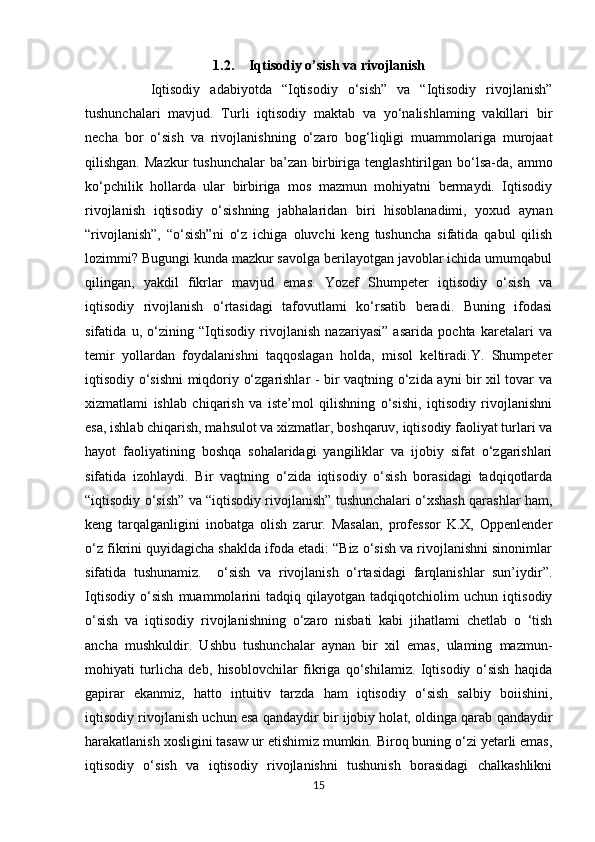 1.2. Iqtisodiy o’sish va rivojlanish
      Iqtisodiy   adabiyotda   “Iqtisodiy   o‘sish”   va   “Iqtisodiy   rivojlanish”
tushunchalari   mavjud.   Turli   iqtisodiy   maktab   va   yo‘nalishlaming   vakillari   bir
necha   bor   o‘sish   va   rivojlanishning   o‘zaro   bog‘liqligi   muammolariga   murojaat
qilishgan.  Mazkur   tushunchalar   ba’zan  birbiriga  tenglashtirilgan bo‘lsa-da,  ammo
ko‘pchilik   hollarda   ular   birbiriga   mos   mazmun   mohiyatni   bermaydi.   Iqtisodiy
rivojlanish   iqtisodiy   o‘sishning   jabhalaridan   biri   hisoblanadimi,   yoxud   aynan
“rivojlanish”,   “o‘sish”ni   o‘z   ichiga   oluvchi   keng   tushuncha   sifatida   qabul   qilish
lozimmi? Bugungi kunda mazkur savolga berilayotgan javoblar ichida umumqabul
qilingan,   yakdil   fikrlar   mavjud   emas.   Yozef   Shumpeter   iqtisodiy   o‘sish   va
iqtisodiy   rivojlanish   o‘rtasidagi   tafovutlami   ko‘rsatib   beradi.   Buning   ifodasi
sifatida   u,   o‘zining   “Iqtisodiy   rivojlanish   nazariyasi”   asarida   pochta   karetalari   va
temir   yollardan   foydalanishni   taqqoslagan   holda,   misol   keltiradi.Y.   Shumpeter
iqtisodiy o‘sishni miqdoriy o‘zgarishlar - bir vaqtning o‘zida ayni bir xil tovar va
xizmatlami   ishlab   chiqarish   va   iste’mol   qilishning   o‘sishi,   iqtisodiy   rivojlanishni
esa, ishlab chiqarish, mahsulot va xizmatlar, boshqaruv, iqtisodiy faoliyat turlari va
hayot   faoliyatining   boshqa   sohalaridagi   yangiliklar   va   ijobiy   sifat   o‘zgarishlari
sifatida   izohlaydi.   Bir   vaqtning   o‘zida   iqtisodiy   o‘sish   borasidagi   tadqiqotlarda
“iqtisodiy o‘sish” va “iqtisodiy rivojlanish” tushunchalari o‘xshash qarashlar ham,
keng   tarqalganligini   inobatga   olish   zarur.   Masalan,   professor   K.X,   Oppenlender
o‘z fikrini quyidagicha shaklda ifoda etadi: “Biz o‘sish va rivojlanishni sinonimlar
sifatida   tushunamiz.     o‘sish   va   rivojlanish   o‘rtasidagi   farqlanishlar   sun’iydir”.
Iqtisodiy   o‘sish   muammolarini   tadqiq   qilayotgan   tadqiqotchiolim   uchun   iqtisodiy
o‘sish   va   iqtisodiy   rivojlanishning   o‘zaro   nisbati   kabi   jihatlami   chetlab   o   ‘tish
ancha   mushkuldir.   Ushbu   tushunchalar   aynan   bir   xil   emas,   ulaming   mazmun-
mohiyati   turlicha   deb,   hisoblovchilar   fikriga   qo‘shilamiz.   Iqtisodiy   o‘sish   haqida
gapirar   ekanmiz,   hatto   intuitiv   tarzda   ham   iqtisodiy   o‘sish   salbiy   boiishini,
iqtisodiy rivojlanish uchun esa qandaydir bir ijobiy holat, oldinga qarab qandaydir
harakatlanish xosligini tasaw ur etishimiz mumkin. Biroq buning o‘zi yetarli emas,
iqtisodiy   o‘sish   va   iqtisodiy   rivojlanishni   tushunish   borasidagi   chalkashlikni
15 