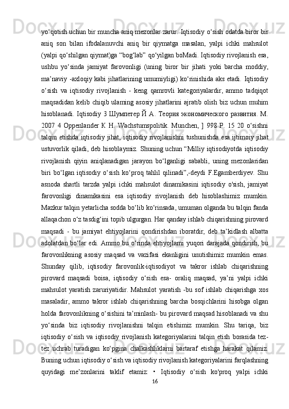 yo‘qotish uchun bir muncha aniq mezonlar zarur. Iqtisodiy o‘sish odatda biror bir
aniq   son   bilan   ifodalanuvchi   aniq   bir   qiymatga   masalan,   yalpi   ichki   mahsulot
(yalpi qo‘shilgan qiymat)ga “bog‘lab” qo‘yilgan boMadi. Iqtisodiy rivojlanish esa,
ushbu   yo‘sinda   jamiyat   farovonligi   (uning   biror   bir   jihati   yoki   barcha   moddiy,
ma’naviy -axloqiy kabi  jihatlarining umumiyligi) ko‘rinishida aks etadi. Iqtisodiy
o‘sish   va   iqtisodiy   rivojlanish   -   keng   qamrovli   kategoriyalardir,   ammo   tadqiqot
maqsadidan kelib chiqib ulaming asosiy jihatlarini ajratib olish biz uchun muhim
hisoblanadi. Iqtisodiy 3 Шумпетер Й  А. Теория  экономического  развития.  М.
2007   4   Oppenlander   К   Н.   Wachstumspolitik.   Munchen,   ]   998   P.   15   20   o‘sishni
talqin  etishda  iqtisodiy   jihat,  iqtisodiy   rivojlanishni  tushunishda  esa  ijtimoiy  jihat
ustuvorlik qiladi,  deb hisoblaymiz. Shuning uchun “Milliy iqtisodiyotda  iqtisodiy
rivojlanish   qiyin   aniqlanadigan   jarayon   bo‘lganligi   sababli,   uning   mezonlaridan
biri   bo‘lgan   iqtisodiy   o‘sish   ko‘proq   tahlil   qilinadi”,-deydi   F.Egamberdiyev.   Shu
asnoda   shartli   tarzda   yalpi   ichki   mahsulot   dinamikasini   iqtisodiy   o'sish,   jamiyat
farovonligi   dinamikasini   esa   iqtisodiy   rivojlanish   deb   hisoblashimiz   mumkin.
Mazkur talqin yetarlicha sodda bo‘lib ko‘rinsada, umuman olganda bu talqin fanda
allaqachon o‘z tasdig‘ini topib ulgurgan. Har qanday ishlab chiqarishning pirovard
maqsadi   -   bu   jamiyat   ehtiyojlarini   qondirishdan   iboratdir,   deb   ta’kidlash   albatta
adolatdan bo‘lar edi. Ammo bu o‘rinda ehtiyojlami yuqori darajada qondirish, bu
farovonlikning   asosiy   maqsad   va   vazifasi   ekanligini   unutishimiz   mumkin   emas.
Shunday   qilib,   iqtisodiy   farovonlik-iqtisodiyot   va   takror   ishlab   chiqarishning
pirovard   maqsadi   boisa,   iqtisodiy   o‘sish   esa-   oraliq   maqsad,   ya’ni   yalpi   ichki
mahsulot   yaratish   zaruriyatidir.   Mahsulot   yaratish   -bu   sof   ishlab   chiqarishga   xos
masaladir,   ammo   takror   ishlab   chiqarishning   barcha   bosqichlarini   hisobga   olgan
holda farovonlikning o‘sishini ta’minlash- bu pirovard maqsad hisoblanadi va shu
yo‘sinda   biz   iqtisodiy   rivojlanishni   talqin   etishimiz   mumkin.   Shu   tariqa,   biz
iqtisodiy   o‘sish   va   iqtisodiy   rivojlanish   kategoriyalarini   talqin   etish   borasida   tez-
tez   uchrab   turadigan   ko‘pgina   chalkashliklarni   bartaraf   etishga   harakat   qilamiz.
Buning uchun iqtisodiy o‘sish va iqtisodiy rivojlanish kategoriyalarini farqlashning
quyidagi   me’zonlarini   taklif   etamiz:   •   Iqtisodiy   o‘sish   ko'proq   yalpi   ichki
16 