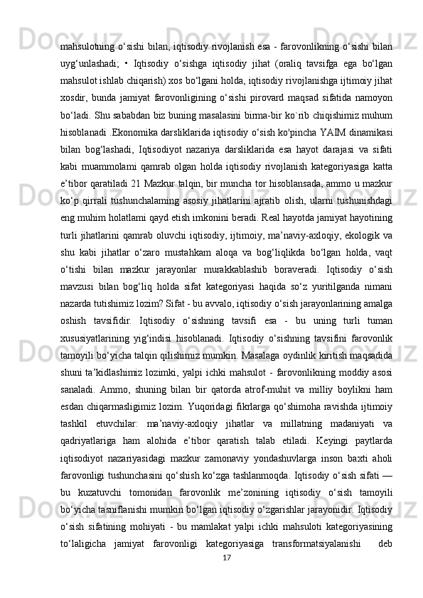 mahsulotning o‘sishi  bilan, iqtisodiy rivojlanish esa - farovonlikning o‘sishi  bilan
uyg‘unlashadi;   •   Iqtisodiy   o‘sishga   iqtisodiy   jihat   (oraliq   tavsifga   ega   bo‘lgan
mahsulot ishlab chiqarish) xos bo‘lgani holda, iqtisodiy rivojlanishga ijtimoiy jihat
xosdir,   bunda   jamiyat   farovonligining   o‘sishi   pirovard   maqsad   sifatida   namoyon
bo‘ladi.   Shu sababdan biz buning masalasini birma-bir ko`rib chiqishimiz muhum
hisoblanadi . Ekonomika darsliklarida iqtisodiy o‘sish ko'pincha YAIM dinamikasi
bilan   bog‘lashadi,   Iqtisodiyot   nazariya   darsliklarida   esa   hayot   darajasi   va   sifati
kabi   muammolami   qamrab   olgan   holda   iqtisodiy   rivojlanish   kategoriyasiga   katta
e’tibor qaratiladi 21 Mazkur talqin, bir muncha tor hisoblansada, ammo u mazkur
ko‘p   qirrali   tushunchalaming   asosiy   jihatlarini   ajratib   olish,   ularni   tushunishdagi
eng muhim holatlami qayd etish imkonini beradi. Real hayotda jamiyat hayotining
turli   jihatlarini   qamrab   oluvchi   iqtisodiy,   ijtimoiy,  ma’naviy-axloqiy,   ekologik  va
shu   kabi   jihatlar   o‘zaro   mustahkam   aloqa   va   bog‘liqlikda   bo‘lgan   holda,   vaqt
o‘tishi   bilan   mazkur   jarayonlar   murakkablashib   boraveradi.   Iqtisodiy   o‘sish
mavzusi   bilan   bog‘liq   holda   sifat   kategoriyasi   haqida   so‘z   yuritilganda   nimani
nazarda tutishimiz lozim? Sifat - bu avvalo, iqtisodiy o‘sish jarayonlarining amalga
oshish   tavsifidir.   Iqtisodiy   o‘sishning   tavsifi   esa   -   bu   uning   turli   tuman
xususiyatlarining   yig‘indisi   hisoblanadi.   Iqtisodiy   o‘sishning   tavsifini   farovonlik
tamoyili bo‘yicha talqin qilishimiz mumkin. Masalaga oydinlik kiritish maqsadida
shuni  ta’kidlashimiz  lozimki,  yalpi  ichki  mahsulot   -  farovonlikning  moddiy  asosi
sanaladi.   Ammo,   shuning   bilan   bir   qatorda   atrof-muhit   va   milliy   boylikni   ham
esdan chiqarmasligimiz lozim. Yuqoridagi fikrlarga qo‘shimoha ravishda ijtimoiy
tashkil   etuvchilar:   ma’naviy-axloqiy   jihatlar   va   millatning   madaniyati   va
qadriyatlariga   ham   alohida   e’tibor   qaratish   talab   etiladi.   Keyingi   paytlarda
iqtisodiyot   nazariyasidagi   mazkur   zamonaviy   yondashuvlarga   inson   baxti   aholi
farovonligi tushunchasini qo‘shish ko‘zga tashlanmoqda. Iqtisodiy o‘sish sifati —
bu   kuzatuvchi   tomonidan   farovonlik   me’zonining   iqtisodiy   o‘sish   tamoyili
bo‘yicha tasniflanishi mumkin bo‘lgan iqtisodiy o‘zgarishlar jarayonidir. Iqtisodiy
o‘sish   sifatining   mohiyati   -   bu   mamlakat   yalpi   ichki   mahsuloti   kategoriyasining
to‘laligicha   jamiyat   farovonligi   kategoriyasiga   transformatsiyalanishi     deb
17 