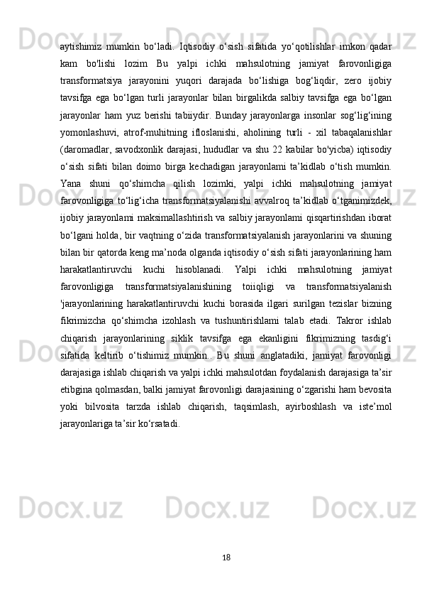 aytishimiz   mumkin   bo‘ladi.   Iqtisodiy   o‘sish   sifatida   yo‘qotilishlar   imkon   qadar
kam   bo'lishi   lozim   Bu   yalpi   ichki   mahsulotning   jamiyat   farovonligiga
transformatsiya   jarayonini   yuqori   darajada   bo‘lishiga   bog‘liqdir,   zero   ijobiy
tavsifga   ega   bo‘lgan   turli   jarayonlar   bilan   birgalikda   salbiy   tavsifga   ega   bo‘lgan
jarayonlar   ham   yuz   berishi   tabiiydir.   Bunday   jarayonlarga   insonlar   sog‘lig‘ining
yomonlashuvi,   atrof-muhitning   ifloslanishi,   aholining   turli   -   xil   tabaqalanishlar
(daromadlar, savodxonlik  darajasi,  hududlar  va  shu  22  kabilar   bo'yicba)  iqtisodiy
o‘sish   sifati   bilan   doimo   birga   kechadigan   jarayonlami   ta’kidlab   o‘tish   mumkin.
Yana   shuni   qo‘shimcha   qilish   lozimki,   yalpi   ichki   mahsulotning   jamiyat
farovonligiga   to‘lig‘icha   transformatsiyalanishi   avvalroq   ta’kidlab   o‘tganimizdek,
ijobiy jarayonlami maksimallashtirish va salbiy jarayonlami qisqartirishdan iborat
bo‘lgani holda, bir vaqtning o‘zida transformatsiyalanish jarayonlarini va shuning
bilan bir qatorda keng ma’noda olganda iqtisodiy o‘sish sifati jarayonlarining ham
harakatlantiruvchi   kuchi   hisoblanadi.   Yalpi   ichki   mahsulotning   jamiyat
farovonligiga   transformatsiyalanishining   toiiqligi   va   transformatsiyalanish
'jarayonlarining   harakatlantiruvchi   kuchi   borasida   ilgari   surilgan   tezislar   bizning
fikrimizcha   qo‘shimcha   izohlash   va   tushuntirishlami   talab   etadi.   Takror   ishlab
chiqarish   jarayonlarining   siklik   tavsifga   ega   ekanligini   fikrimizning   tasdig‘i
sifatida   keltirib   o‘tishimiz   mumkin..   Bu   shuni   anglatadiki,   jamiyat   farovonligi
darajasiga ishlab chiqarish va yalpi ichki mahsulotdan foydalanish darajasiga ta’sir
etibgina qolmasdan, balki jamiyat farovonligi darajasining o‘zgarishi ham bevosita
yoki   bilvosita   tarzda   ishlab   chiqarish,   taqsimlash,   ayirboshlash   va   iste’mol
jarayonlariga ta’sir ko‘rsatadi .
                      
        
        
18 