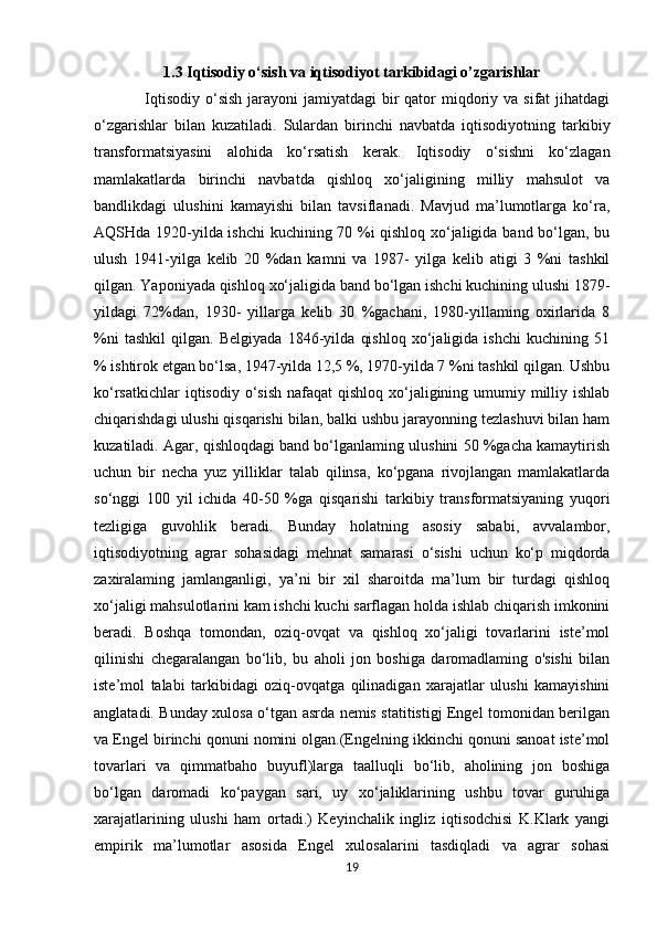 1.3 Iqtisodiy o‘sish va iqtisodiyot tarkibidagi o’zgarishlar
    Iqtisodiy  o‘sish  jarayoni  jamiyatdagi  bir  qator  miqdoriy va  sifat  jihatdagi
o‘zgarishlar   bilan   kuzatiladi.   Sulardan   birinchi   navbatda   iqtisodiyotning   tarkibiy
transformatsiyasini   alohida   ko‘rsatish   kerak.   Iqtisodiy   o‘sishni   ko‘zlagan
mamlakatlarda   birinchi   navbatda   qishloq   xo‘jaligining   milliy   mahsulot   va
bandlikdagi   ulushini   kamayishi   bilan   tavsiflanadi.   Mavjud   ma’lumotlarga   ko‘ra,
AQSHda 1920-yilda ishchi kuchining 70 %i qishloq xo‘jaligida band bo‘lgan, bu
ulush   1941-yilga   kelib   20   %dan   kamni   va   1987-   yilga   kelib   atigi   3   %ni   tashkil
qilgan. Yaponiyada qishloq xo‘jaligida band bo‘lgan ishchi kuchining ulushi 1879-
yildagi   72%dan,   1930-   yillarga   kelib   30   %gachani,   1980-yillaming   oxirlarida   8
%ni   tashkil   qilgan.   Belgiyada   1846-yilda   qishloq   xo‘jaligida   ishchi   kuchining   51
% ishtirok etgan bo‘lsa, 1947-yilda 12,5 %, 1970-yilda 7 %ni tashkil qilgan. Ushbu
ko‘rsatkichlar  iqtisodiy o‘sish  nafaqat  qishloq xo‘jaligining umumiy milliy ishlab
chiqarishdagi ulushi qisqarishi bilan, balki ushbu jarayonning tezlashuvi bilan ham
kuzatiladi. Agar, qishloqdagi band bo‘lganlaming ulushini 50 %gacha kamaytirish
uchun   bir   necha   yuz   yilliklar   talab   qilinsa,   ko‘pgana   rivojlangan   mamlakatlarda
so‘nggi   100   yil   ichida   40-50   %ga   qisqarishi   tarkibiy   transformatsiyaning   yuqori
tezligiga   guvohlik   beradi.   Bunday   holatning   asosiy   sababi,   avvalambor,
iqtisodiyotning   agrar   sohasidagi   mehnat   samarasi   o‘sishi   uchun   ko‘p   miqdorda
zaxiralaming   jamlanganligi,   ya’ni   bir   xil   sharoitda   ma’lum   bir   turdagi   qishloq
xo‘jaligi mahsulotlarini kam ishchi kuchi sarflagan holda ishlab chiqarish imkonini
beradi.   Boshqa   tomondan,   oziq-ovqat   va   qishloq   xo‘jaligi   tovarlarini   iste’mol
qilinishi   chegaralangan   bo‘lib,   bu   aholi   jon   boshiga   daromadlaming   o'sishi   bilan
iste’mol   talabi   tarkibidagi   oziq-ovqatga   qilinadigan   xarajatlar   ulushi   kamayishini
anglatadi. Bunday xulosa o‘tgan asrda nemis statitistigj Engel tomonidan berilgan
va Engel birinchi qonuni nomini olgan.(Engelning ikkinchi qonuni sanoat iste’mol
tovarlari   va   qimmatbaho   buyufl)larga   taalluqli   bo‘lib,   aholining   jon   boshiga
bo‘lgan   daromadi   ko‘paygan   sari,   uy   xo‘jaliklarining   ushbu   tovar   guruhiga
xarajatlarining   ulushi   ham   ortadi.)   Keyinchalik   ingliz   iqtisodchisi   K.Klark   yangi
empirik   ma’lumotlar   asosida   Engel   xulosalarini   tasdiqladi   va   agrar   sohasi
19 