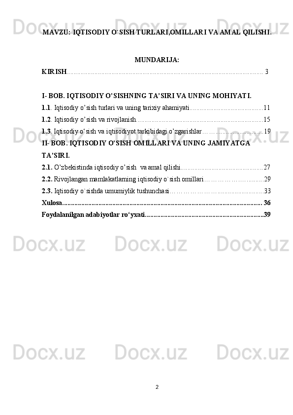MAVZU:  IQTISODIY O`SISH TURLARI,OMILLARI VA AMAL QILISHI.
MUNDARIJA:
KIRISH .................................................................................................................. 3
I- BOB. IQTISODIY O’SISHNING TA’SIRI VA UNING MOHIYATI.
1.1 . Iqtisodiy o’sish turlari va uning tarixiy ahamiyati...........................................11
1.2 . Iqtisodiy o’sish va rivojlanish..........................................................................15
1.3 .   Iqtisodiy o‘sish va iqtisodiyot tarkibidagi o’zgarishlar……............................19
II- BOB. IQTISODIY O’SISH OMILLARI VA UNING JAMIYATGA 
TA’SIRI.
2.1.  O’zbekistinda iqtisodiy o’sish  va amal qilishi................................................27 
2.2.  Rivojlangan mamlakatlarning iqtisodiy o`sish omillari…………….…..........29
2.3.  Iqtisodiy o`sishda umumiylik tushunchasi…………………...........................33
Xulosa.................................................................................................................... 36
Foydalanilgan adabiyotlar ro‘yxati.....................................................................39
                                                  
2 