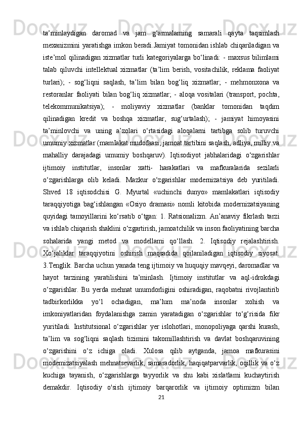 ta’minlaydigan   daromad   va   jam   g‘armalaming   samarali   qayta   taqsimlash
mexanizmini yaratishga imkon beradi.Jamiyat  tomonidan ishlab chiqariladigan va
iste’mol   qilinadigan   xizmatlar  turli   kategoriyalarga   bo‘linadi:   -   maxsus   bilimlami
talab   qiluvchi   intellektual   xizmatlar   (ta’lim   berish,   vositachilik,   reklama   faoliyat
turlari);   -   sog‘liqni   saqlash,   ta’lim   bilan   bog‘liq   xizmatlar;   -   mehmonxona   va
restoranlar   faoliyati   bilan   bog‘liq   xizmatlar;   -   aloqa   vositalari   (transport,   pochta,
telekommunikatsiya);   -   moliyaviy   xizmatlar   (banklar   tomonidan   taqdim
qilinadigan   kredit   va   boshqa   xizmatlar,   sug‘urtalash);   -   jamiyat   himoyasini
ta’minlovchi   va   uning   a’zolari   o‘rtasidagi   aloqalarni   tartibga   solib   turuvchi
umumiy xizmatlar (mamIakat mudofaasi, jamoat tartibini saqlash, adliya, milliy va
mahalliy   darajadagi   umumiy   boshqaruv).   Iqtisodiyot   jabhalaridagi   o‘zgarishlar
ijtimoiy   institutlar,   insonlar   xatti-   harakatlari   va   mafkuralarida   sezilarli
o‘zgarishlarga   olib   keladi.   Mazkur   o‘zgarishlar   modernizatsiya   deb   yuritiladi.
Shved   18   iqtisodchisi   G.   Myurtal   «uchinchi   dunyo»   mamlakatlari   iqtisodiy
taraqqiyotiga   bag‘ishlangan   «Osiyo   dramasi»   nomli   kitobida   modernizatsiyaning
quyidagi   tamoyillarini   ko‘rsatib   o‘tgan:   1.   Ratsionalizm.   An’anaviy   fikrlash   tarzi
va ishlab chiqarish shaklini o‘zgartirish, jamoatchilik va inson faoliyatining barcha
sohalarida   yangi   metod   va   modellami   qo‘llash.   2.   Iqtisodiy   rejalashtirish.
Xo‘jaliklar   taraqqiyotini   oshirish   maqsadida   qoilaniladigan   iqtisodiy   siyosat.
3.Tenglik. Barcha uchun yanada teng ijtimoiy va huquqiy mavqeyi, daromadlar va
hayot   tarzining   yaratilishini   ta’minlash.   Ijtimoiy   institutlar   va   aql-idrokdagi
o‘zgarishlar.   Bu   yerda   mehnat   unumdorligini   oshiradigan,   raqobatni   rivojlantirib
tadbirkorlikka   yo‘l   ochadigan,   ma’lum   ma’noda   insonlar   xohish   va
imkoniyatlaridan   foydalanishga   zamin   yaratadigan   o‘zgarishlar   to‘g‘risida   fikr
yuritiladi.   Institutsional   o‘zgarishlar   yer   islohotlari,   monopoliyaga   qarshi   kurash,
ta’lim   va   sog‘liqni   saqlash   tizimini   takomillashtirish   va   davlat   boshqaruvining
o‘zgarishini   o‘z   ichiga   oladi.   Xulosa   qilib   aytganda,   jamoa   mafkurasini
modemizatsiyalash   mehnatsevarlik,   samaradorlik,   haqiqatparvarlik,   oqillik   va   o‘z
kuchiga   tayanish,   o‘zgarishlarga   tayyorlik   va   shu   kabi   xislatlami   kuchaytirish
demakdir.   Iqtisodiy   o'sish   ijtimoiy   barqarorlik   va   ijtimoiy   optimizm   bilan
21 