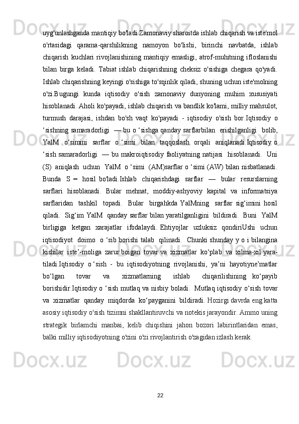 uyg'unlashganda mantiqiy bo'ladi.Zamonaviy sharoitda ishlab chiqarish va iste'mol
o'rtasidagi   qarama-qarshilikning   namoyon   bo'lishi,   birinchi   navbatda,   ishlab
chiqarish   kuchlari   rivojlanishining   mantiqiy  emasligi,   atrof-muhitning  ifloslanishi
bilan   birga   keladi.   Tabiat   ishlab   chiqarishning   cheksiz   o'sishiga   chegara   qo'yadi.
Ishlab chiqarishning keyingi o'sishiga to'sqinlik qiladi, shuning uchun iste'molning
o'zi.Bugungi   kunda   iqtisodiy   o'sish   zamonaviy   dunyoning   muhim   xususiyati
hisoblanadi. Aholi ko'payadi, ishlab chiqarish va bandlik ko'lami, milliy mahsulot,
turmush   darajasi,   ishdan   bo'sh   vaqt   ko'payadi   -   iqtisodiy   o'sish   bor . Iqtisodiy   o
‘sishning samaradorligi   — bu o ‘sishga qanday sarflarbilan   erishilganligi    bol ib,
YalM   o‘simini    sarflar    o ‘simi    bilan    taqqoslash    orqali    aniqlanadi.Iqtisodiy o
‘sish samaradorligi    — bu makroiqtisodiy faoliyatning natijasi    hisoblanadi.    Uni
(S)  aniqlash  uchun  YalM  o ‘simi  (AM)sarflar o ‘simi (AW) bilan nisbatlanadi.
Bunda     S   =     hosil   bo'ladi.Ishlab     chiqarishdagi     sarflar     —     bular     resurslarning
sarflari   hisoblanadi.   Bular   mehnat,   moddiy-ashyoviy   kapital   va   informatsiya
sarflaridan     tashkil     topadi.     Bular     birgahkda   YalMning     sarflar   sig‘imini   hosil
qiladi.   Sig‘im YalM   qanday sarflar bilan yaratilganligini   bildiradi.   Buni   YalM
birligiga     ketgan     xarajatlar     ifodalaydi.   Ehtiyojlar     uzluksiz     qondiriUshi     uchun
iqtisodiyot   doimo   o ‘sib borishi talab   qilinadi.   Chunki shunday y o i bilangina
kishilar  iste’-moliga  zarur boigan  tovar va  xizmatlar  ko‘plab  va  xilma-xil yara -
tiladi.Iqtisodiy  o ‘sish  -  bu  iqtisodiyotning  rivojlanishi,  ya’ni  hayotiyne’matlar
bo‘lgan     tovar     va     xizmatlarning     ishlab     chiqarilishining   ko‘payib
borishidir.Iqtisodiy o ‘sish mutlaq va nisbiy boladi.   Mutlaq iqtisodiy o‘sish tovar
va  xizmatlar  qanday  miqdorda  ko‘payganini  bildiradi.  Hozirgi davrda eng katta
asosiy iqtisodiy o'sish tizimni shakllantiruvchi va notekis jarayondir. Ammo uning
strategik   birlamchi   manbai,   kelib   chiqishini   jahon   bozori   labirintlaridan   emas,
balki milliy iqtisodiyotning o'zini o'zi rivojlantirish o'zagidan izlash kerak. 
 
22 