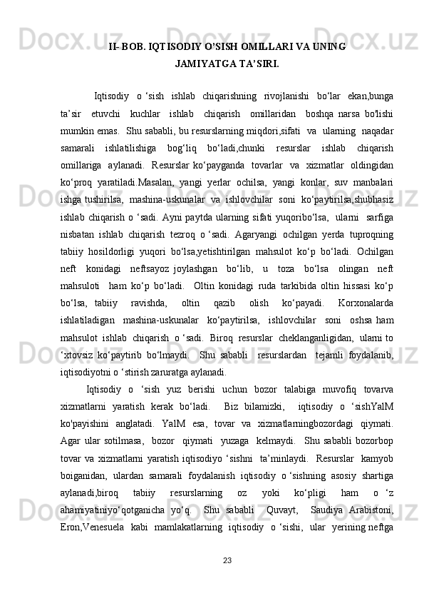 II- BOB. IQTISODIY O’SISH OMILLARI VA UNING 
JAMIYATGA TA’SIRI.
    Iqtisodiy     o   ‘sish     ishlab     chiqarishning     rivojlanishi     bo‘lar     ekan,bunga
ta’sir     etuvchi     kuchlar     ishlab     chiqarish     omillaridan     boshqa   narsa   bo'lishi
mumkin emas.   Shu sababli, bu resurslarning miqdori,sifati   va   ularning   naqadar
samarali     ishlatilishiga     bog‘liq     bo‘ladi,chunki     resurslar     ishlab     chiqarish
omillariga   aylanadi.     Resurslar   ko‘payganda   tovarlar    va     xizmatlar    oldingidan
ko‘proq  yaratiladi.Masalan,  yangi  yerlar  ochilsa,  yangi  konlar,  suv  manbalari
ishga tushirilsa,  mashina-uskunalar  va  ishlovchilar  soni  ko‘paytirilsa,shubhasiz
ishlab  chiqarish   o  ‘sadi.  Ayni   paytda  ularning  sifati   yuqoribo‘lsa,    ularni     sarfiga
nisbatan  ishlab  chiqarish  tezroq  o ‘sadi.  Agaryangi  ochilgan  yerda  tuproqning
tabiiy  hosildorligi  yuqori  bo‘lsa,yetishtirilgan  mahsulot  ko‘p  bo‘ladi.  Ochilgan
neft     konidagi     neftsayoz   joylashgan     bo‘lib,     u     toza     bo‘lsa     olingan     neft
mahsuloti     ham   ko‘p   bo‘ladi.     Oltin   konidagi   ruda   tarkibida   oltin   hissasi   ko‘p
bo‘lsa,   tabiiy     ravishda,     oltin     qazib     olish     ko‘payadi.     Korxonalarda
ishlatiladigan     mashina-uskunalar     ko‘paytirilsa,     ishlovchilar     soni     oshsa   ham
mahsulot  ishlab  chiqarish  o ‘sadi.  Biroq  resurslar  cheklanganligidan,  ularni to
‘xtovsiz   ko‘paytirib   bo‘lmaydi.     Shu   sababli     resurslardan     tejamli   foydalanib,
iqtisodiyotni o ‘stirish zaruratga aylanadi.
Iqtisodiy   o   ‘sish   yuz   berishi   uchun   bozor   talabiga   muvofiq   tovarva
xizmatlarni   yaratish   kerak   bo‘ladi.     Biz   bilamizki,     iqtisodiy   o   ‘sishYalM
ko'payishini    anglatadi.    YalM   esa,    tovar    va   xizmatlarningbozordagi    qiymati.
Agar   ular   sotilmasa,     bozor     qiymati     yuzaga     kelmaydi.     Shu   sababli   bozorbop
tovar   va   xizmatlarni   yaratish   iqtisodiyo   ‘sishni     ta’minlaydi.     Resurslar     kamyob
boiganidan,  ulardan  sa marali  foydalanish  iqtisodiy  o ‘sishning  asosiy  shartiga
aylanadi,biroq     tabiiy     resurslarning     oz     yoki     ko‘pligi     ham     o   ‘z
ahamiyatiniyo‘qotganicha   yo‘q.     Shu   sababli     Quvayt,     Saudiya   Arabistoni,
Eron,Venesuela   kabi   mamlakatlarning   iqtisodiy   o ‘sishi,   ular   yerining neftga
23 