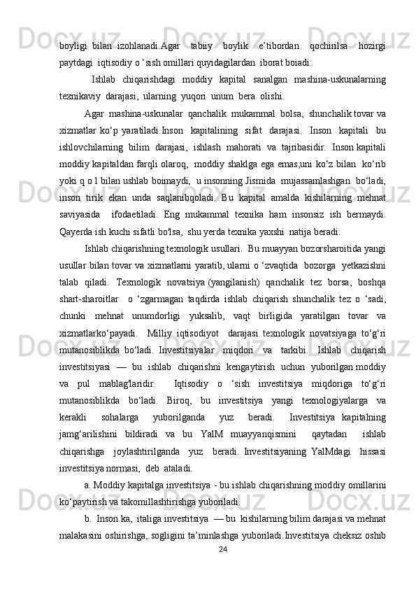 boyligi   bilan   izohlanadi.Agar     tabiiy     boylik     e’tibordan     qochirilsa     hozirgi
paytdagi  iqtisodiy o ‘sish omillari quyidagilardan  iborat boiadi:
    Ishlab     chiqarishdagi     moddiy     kapital     sanalgan     mashina-uskunalarning
texnikaviy  darajasi,  ularning  yuqori  unum  bera  olishi.
Agar  mashina-uskunalar  qanchalik  mukammal  bolsa,  shunchalik tovar va
xizmatlar   ko‘p   yaratiladi.Inson     kapitalining     sifat     darajasi.     Inson     kapitali     bu
ishlovchilarning  bilim  darajasi,  ishlash  mahorati  va  tajribasidir.  Inson kapitali
moddiy kapitaldan farqli olaroq,   moddiy shaklga ega emas,uni ko‘z bilan   ko‘rib
yoki q o l bilan ushlab boimaydi,  u insonning Jismida  mujassamlashgan  bo‘ladi,
inson  tirik  ekan  unda  saqlanibqoladi.  Bu  kapital  amalda  kishilarning  mehnat
saviyasida     ifodaetiladi.   Eng   mukammal   texnika   ham   insonsiz   ish   bermaydi.
Qayerda ish kuchi sifatli bo'lsa,  shu yerda texnika yaxshi  natija beradi.
Ishlab chiqarishning texnologik usullari.  Bu muayyan bozorsharoitida yangi
usullar bilan tovar va xizmatlarni yaratib, ularni o ‘zvaqtida   bozorga   yetkazishni
talab   qiladi.   Texnologik   novatsiya (yangilanish)   qanchalik   tez   borsa,   boshqa
shart-sharoitlar     o   ‘zgarmagan   taqdirda   ishlab   chiqarish   shunchalik   tez   o   ‘sadi,
chunki   mehnat   unumdorligi   yuksalib,   vaqt   birligida   yaratilgan   tovar   va
xizmatlarko‘payadi.     Milliy   iqtisodiyot     darajasi   texnologik   novatsiyaga   to‘g‘ri
mutanosiblikda   bo‘ladi.   Investitsiyalar     miqdori     va     tarkibi.     Ishlab     chiqarish
investitsiyasi  —  bu  ishlab   chiqarishni   kengaytirish   uchun  yuborilgan moddiy
va   pul   mablag'laridir.     Iqtisodiy   o   ‘sish   investitsiya   miqdoriga   to‘g‘ri
mutanosiblikda     bo‘ladi.     Biroq,     bu     investitsiya     yangi     texnologiyalarga     va
kerakli     sohalarga     yuborilganda     yuz     beradi.     Investitsiya   kapitalning
jamg‘arilishini   bildiradi   va   bu   YalM   muayyanqismini     qaytadan     ishlab
chiqarishga     joylashtirilganda     yuz     beradi.   Investitsiyaning   YalMdagi     hissasi
investitsiya normasi,  deb  ataladi.
a. Moddiy kapitalga investitsiya - bu ishlab chiqarishning mod diy omillarini
ko‘paytirish va takomillashtirishga yuboriladi.
b.  Inson ka,  italiga investitsiya  — bu  kishilarning bilim darajasi va mehnat
malakasini oshirishga, sogligini ta’minlashga yuboriladi.Investitsiya cheksiz oshib
24 
