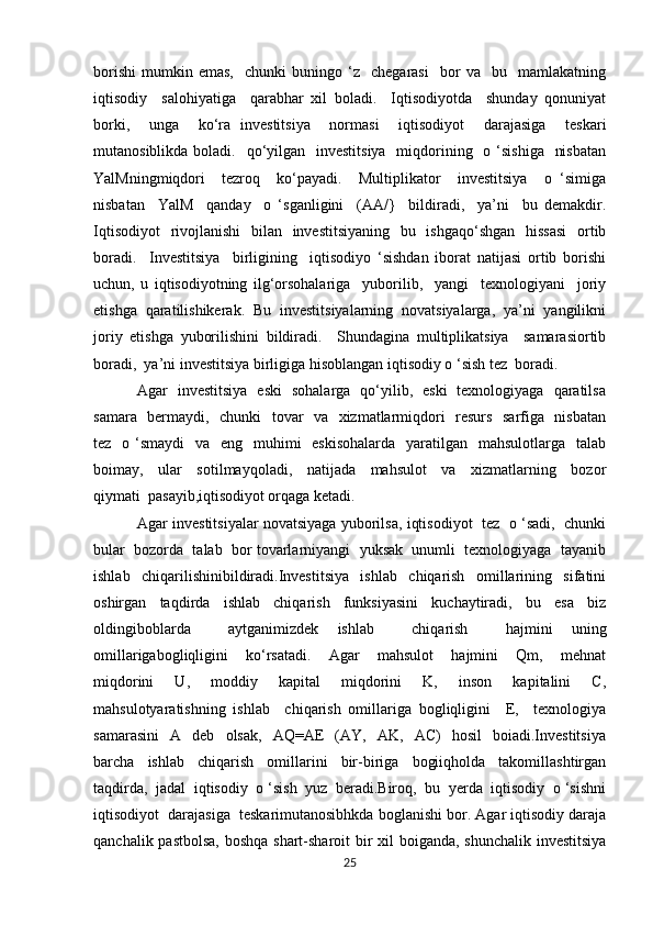 borishi   mumkin  emas,     chunki   buningo  ‘z    chegarasi     bor   va    bu    mamlakatning
iqtisodiy     salohiyatiga     qarabhar   xil   boladi.     Iqtisodiyotda     shunday   qonuniyat
borki,     unga     ko‘ra   investitsiya     normasi     iqtisodiyot     darajasiga     teskari
mutanosiblikda boladi.   qo‘yilgan   investitsiya    miqdorining   o ‘sishiga    nisbatan
YalMningmiqdori     tezroq     ko‘payadi.     Multiplikator     investitsiya     o   ‘simiga
nisbatan     YalM     qanday     o   ‘sganligini     (AA/}     bildiradi,     ya’ni     bu   demakdir.
Iqtisodiyot    rivojlanishi    bilan   investitsiyaning    bu   ishgaqo‘shgan    hissasi    ortib
boradi.     Investitsiya     birligining     iqtisodiyo   ‘sishdan   iborat   natijasi   ortib   borishi
uchun,   u   iqtisodiyotning   ilg‘orsohalariga     yuborilib,     yangi     texnologiyani     joriy
etishga  qaratilishikerak.  Bu  investitsiyalarning  novatsiyalarga,  ya’ni  yangilikni
joriy   etishga   yuborilishini   bildiradi.     Shundagina   multiplikatsiya     samarasiortib
boradi,  ya’ni investitsiya birligiga hisoblangan iqtisodiy o ‘sish tez  boradi. 
  Agar   investitsiya   eski   sohalarga   qo‘yilib,   eski   texnologiyaga   qaratilsa
samara   bermaydi,   chunki   tovar   va   xizmatlarmiqdori   resurs   sarfiga   nisbatan
tez   o ‘smaydi    va   eng   muhimi    eskisohalarda    yaratilgan   mahsulotlarga   talab
boimay,     ular     sotilmayqoladi,     natijada     mahsulot     va     xizmatlarning     bozor
qiymati  pasayib,iqtisodiyot orqaga ketadi.
 Agar investitsiyalar novatsiyaga yuborilsa, iqtisodiyot   tez   o ‘sadi,   chunki
bular  bozorda  talab  bor tovarlarniyangi  yuksak  unumli  texnologiyaga  tayanib
ishlab     chiqarilishinibildiradi.Investitsiya     ishlab     chiqarish     omillarining     sifatini
oshirgan     taq dirda     ishlab     chiqarish     funksiyasini     kuchaytiradi,     bu     esa     biz
oldingiboblarda     aytganimizdek   ishlab     chiqarish     hajmini   uning
omillarigabogliqligini     ko‘rsatadi.     Agar     mahsulot     hajmini     Qm,     mehnat
miqdorini   U,   moddiy   kapital   miqdorini   K,   inson   kapitalini   C,
mahsulotyaratishning   ishlab     chiqarish   omillariga   bogliqligini     E,     texnologiya
samarasini     A    deb    olsak,     AQ=AE     (AY,    AK,     AC)     hosil     boiadi.Investitsiya
barcha     ishlab     chiqarish     omillarini     bir-biriga     bogiiqholda     takomillashtirgan
taqdirda,  jadal  iqtisodiy  o ‘sish  yuz  beradi.Biroq,  bu  yerda  iqtisodiy  o ‘sishni
iqtisodiyot  darajasiga  teskarimutanosibhkda boglanishi bor. Agar iqtisodiy daraja
qanchalik pastbolsa,  boshqa shart-sharoit bir  xil  boiganda, shunchalik  investitsiya
25 